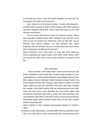 di atas langit atau di bumi.” Maka Abu Hanifah menjawab, “Dia telah kafir” lalu
menyebutkan firman Allah surat Thoha ayat 5.
-

Imam „Utsman bin Sa‟id Ad-Darimiy berkata, “Di dalam hadits Rasulullah r

ini (hadits ketika haji wada‟ di Arafah di atas) merupakan dalil bahwa seseorang
yang tidak mengetahui bahwa Allah Ta‟ala di atas langit, bukan di bumi, maka
dia bukan orang mukmin.”
-

Imamul Aimmah Muhammad bin Ishaq bin Khuzaimah berkata, “Barang

siapa yang tidak menetapkan bahwa Allah I beristiwa‟ di atas „Arsy-Nya, di atas
langit ke tujuh dan terpisah dari makhluk-Nya, maka dia telah kafir. Jika dia
bertaubat maka diterima taubatnya. Jika tidak bertaubat maka dipukul
tengkuknya (dibunuh) kemudian dibuang ke tempat sampah agar bau busuknya
tidak membahayakan ahli kiblat dan ahli dzimmah.”
Adapun kesimpulan hukum orang seperti ini, maka perlu dirinci bagaimana
bentuk pengingkarannya, apakah dengan tahrif, ta‟thil, tamtsil, tasybih, takyif,
dan semacamnya. Maka hukum orang tersebut berkaitan erat dengan hal-hal
tadi.

Makna Syahadatain
Makna syahadat la ilaha illallah adalah meyakini bahwa tidak ada yang
berhak mendapatkan ibadah kecuali Allah, konsisten dengan pengakuan itu dan
mengamalkannya. La ilaha menolak keberhakan untuk diibadahi pada diri selain
Allah, siapapun orangnya. Sedangkan illallah merupakan penetapan bahwa yang
berhak diibadahi hanyalah Allah. Sehingga makna kalimat ini adalah la ma‟buda

haqqun illallah atau tidak ada sesembahan yang benar selain Allah. Sehingga
keliru apabila la ilaha illallah diartikan tidak ada sesembahan/tuhan selain Allah,
karena ada yang kurang. Harus disertakan kata „yang benar‟ Karena pada
kenyataannya sesembahan selain Allah itu banyak. Dan kalau pemaknaan „tidak
ada sesembahan selain Allah‟ itu dibenarkan maka itu artinya semua peribadahan
orang kepada apapun disebut beribadah kepada Allah, dan tentu saja ini adalah
kebatilan yang sangat jelas.
Kalimat syahadat ini telah mengalami penyimpangan penafsiran di antaranya
adalah :
Pemaknaan la ilaha illalah dengan „la ma‟buda illallah‟ tidak ada sesembahan selain
Allah, hal ini jelas salahnya karena yang disembah oleh orang tidak hanya Allah

 