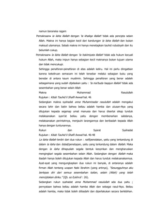 namun beraneka ragam
Pemaknaan la ilaha illallah dengan „la khaliqa illallah‟ tidak ada pencipta selain
Allah. Makna ini hanya bagian kecil dari kandungan la ilaha illallah dan bukan
maksud utamanya. Sebab makna ini hanya menetapkan tauhid rububiyah dan itu
belumlah cukup.
Pemaknaan la ilaha illallah dengan „la hakimiyata illallah‟ tidak ada hukum kecuali
hukum Allah, maka inipun hanya sebagian kecil maknanya bukan tujuan utama
dan tidak mencukupi.
Sehingga penafsiran-penafsiran di atas adalah keliru. Hal ini perlu diingatkan
karena kekeliruan semacam ini telah tersebar melalui sebagian buku yang
beredar di antara kaum muslimin. Sehingga penafsiran yang benar adalah
sebagaimana yang sudah dijelaskan yaitu : „la ma‟buda haqqun illallah‟ tidak ada
sesembahan yang benar selain Allah
Makna

Muhammad

Rasulullah

Rujukan : Kitab Tauhid li Shafil Awwal hal. 46
Sedangkan makna syahadat anna Muhammadar rasulullah adalah mengakui
secara lahir dan batin bahwa beliau adalah hamba dan utusan-Nya yang
ditujukan kepada segenap umat manusia dan harus disertai sikap tunduk
melaksanakan

syari‟at

beliau

yaitu

dengan

membenarkan

sabdanya,

melaksanakan perintahnya, menjauhi larangannya dan beribadah kepada Allah
hanya dengan tuntunannya.
Rukun

dan

Syarat

Syahadat

Rujukan : Kitab Tauhid li Shafil Awwal hal. 46-48

La ilaha illallah terdiri dari dua rukun : nafi/penolakan, yaitu yang terkandung di
dalam la ilaha dan itsbat/penetapan, yaitu yang terkandung dalam illallah. Maka
dengan la ilaha dihapuslah segala bentuk kesyirikan dan mengharuskan
mengingkari segala sesembahan selain Allah. Sedangkan dengan illallah maka
ibadah hanya boleh ditujukan kepada Allah dan harus tunduk melaksanakannya.
Ayat-ayat yang mengungkapkan dua rukun ini banyak, di antaranya adalah
firman Allah tentang ucapan Nabi Ibrahim (yang artinya), “Sesungguhnya aku

berlepas diri dari semua sesembahan kalian, selain (Allah) yang telah
menciptakan diriku.” (QS. az-Zukhruf : 26).
Sedangkan rukun syahadat anna Muhammad rasulullah ada dua yaitu ;
pernyataan bahwa beliau adalah hamba Allah dan sebagai rasul-Nya. Beliau
adalah hamba, maka tidak boleh diibadahi dan diperlakukan secara berlebihan.

 