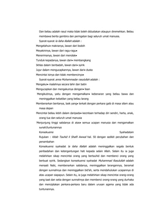 Dan beliau adalah rasul maka tidak boleh didustakan ataupun diremehkan. Beliau
membawa berita gembira dan peringatan bagi seluruh umat manusia.
Syarat-syarat la ilaha illallah adalah :
Mengetahui maknanya, lawan dari bodoh
Meyakininya, lawan dari ragu-ragu
Menerimanya, lawan dari menolak
Tunduk kepadanya, lawan dari membangkang
Ikhlas dalam beribadah, lawan dari syirik
Jujur dalam mengucapkannya, lawan dari dusta
Mencintai isinya dan tidak membencinya
Syarat-syarat anna Muhammadar rasulullah adalah :
Mengakui risalahnya secara lahir dan batin
Mengucapkan dan mengakuinya dengan lisan
Mengikutinya, yaitu dengan mengamalkan

kebenaran yang beliau bawa dan

meninggalkan kebatilan yang beliau larang
Membenarkan beritanya, baik yang terkait dengan perkara gaib di masa silam atau
masa depan
Mencintai beliau lebih dalam daripada kecintaan terhadap diri sendiri, harta, anak,
orang tua dan seluruh umat manusia
Menjunjung tinggi sabdanya di atas semua ucapan manusia dan mengamalkan
sunah/tuntunannya
Konsekuensi

Syahadatain

Rujukan : Kitab Tauhid li Shafil Awwal hal. 50 dengan sedikit perubahan dan
penambahan
Konsekuensi syahadat la ilaha illallah adalah meninggalkan segala bentuk
peribadahan dan ketergantungan hati kepada selain Allah. Selain itu ia juga
melahirkan sikap mencintai orang yang bertauhid dan membenci orang yang
berbuat syirik. Sedangkan konsekuensi syahadat Muhammad Rasulullah adalah
menaati Nabi, membenarkan sabdanya, meninggalkan larangannya, beramal
dengan sunnahnya dan meninggalkan bid‟ah, serta mendahulukan ucapannya di
atas ucapan siapapun. Selain itu, ia juga melahirkan sikap mencintai orang-orang
yang taat dan setia dengan sunnahnya dan membenci orang-orang yang durhaka
dan menciptakan perkara-perkara baru dalam urusan agama yang tidak ada
tuntunannya.

 