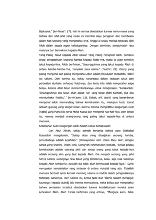 Bijaksana.” (An-Nisaa‟: 17). Hal ini semua disebabkan karena nama-nama yang
terbaik dan sifat-sifat yang mulia ini memiliki daya pengaruh dan membekas
dalam hati seorang yang mengetahui-Nya, hingga ia selalu merasa terawasi oleh
Alloh dalam segala aspek kehidupannya. Dengan demikian, sempurnalah rasa
malunya dari bermaksiat kepada Alloh.
Yang Paling Takut Kepada Alloh Adalah yang Paling Mengenal Alloh. Semakin
tinggi pengetahuan seorang hamba kepada Robb-nya, maka ia akan semakin
takut kepada-Nya. Alloh berfirman, “Sesungguhnya yang takut kepada Alloh di
antara hamba-hamba-Nya, hanyalah para ulama.” (Faathir: 28). Orang yang
paling mengenal dan paling mengetahui Alloh adalah Rosululloh shollallohu „alaihi
wa sallam. Oleh karena itu, beliau senantiasa dalam keadaan takut dari
perbuatan durhaka terhadap Robb-nya, dan tentu kita telah mengetahui siapa
beliau. Karena Alloh telah memerintahkannya untuk mengatakan, “Katakanlah:
„Sesungguhnya aku takut akan adzab hari yang besar (hari Kiamat), jika aku
mendurhakai Robbku‟.” (Al-An‟aam: 15). Sebab, ahli tauhid yang benar-benar
mengenal Alloh memandang bahwa kemaksiatan itu, meskipun kecil, ibarat
sebuah gunung yang sangat besar. Karena mereka mengetahui keagungan Dzat
(Rabb) yang Maha Esa serta Maha Kuasa dan mengenal hak-hak-Nya, oleh sebab
itu, mereka menjadi orang-orang yang paling takut kepada-Nya di antara
manusia.
Kebodohan Akan Keagungan Alloh Adalah Induk Kemaksiatan
Dari Abul „Aliyah, beliau pernah bercerita bahwa para Shahabat
Rosululloh

mengatakan,

“Setiap

dosa

yang

dikerjakan

seorang

hamba,

penyebabnya adalah kejahilan.” (Diriwayatkan oleh Imam Ibnu Jarir, dengan
sanad yang shahih). Imam Ibnu Taimiyyah rohimahulloh berkata, “Setiap pelaku
kemaksiatan adalah seorang jahil dan setiap orang yang takut kepada-Nya
adalah seorang alim yang taat kepada Alloh. Dia menjadi seorang yang jahil
hanya karena kurangnya rasa takut yang dimilikinya, kalau saja rasa takutnya
kepada Alloh sempurna, pastilah dia tidak akan bermaksiat kepada-Nya.”. Syirik
merupakan kemaksiatan yang terbesar di antara maksiat yang ada. Tidaklah
manusia berbuat syirik kecuali memang karena ia bodoh dalam pengenalannya
terhadap Tuhannya. Oleh karena itu, ketika Nabi Nuh „alaihis salaam mengajak
kaumnya (kepada tauhid) lalu mereka menolaknya, maka beliau pun mengetahui
bahwa penolakan tersebut disebabkan karena ketidaktahuan mereka akan
kebesaran Alloh. Alloh Ta‟ala berfirman yang artinya, “Mengapa kamu tidak

 