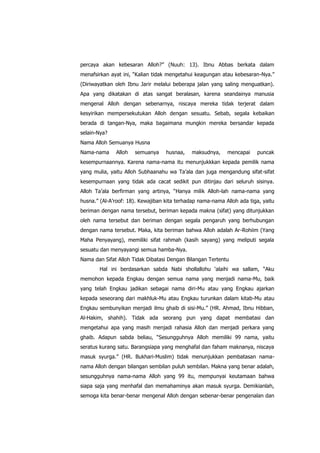 percaya akan kebesaran Alloh?” (Nuuh: 13). Ibnu Abbas berkata dalam
menafsirkan ayat ini, “Kalian tidak mengetahui keagungan atau kebesaran-Nya.”
(Diriwayatkan oleh Ibnu Jarir melalui beberapa jalan yang saling menguatkan).
Apa yang dikatakan di atas sangat beralasan, karena seandainya manusia
mengenal Alloh dengan sebenarnya, niscaya mereka tidak terjerat dalam
kesyirikan mempersekutukan Alloh dengan sesuatu. Sebab, segala kebaikan
berada di tangan-Nya, maka bagaimana mungkin mereka bersandar kepada
selain-Nya?
Nama Alloh Semuanya Husna
Nama-nama

Alloh

semuanya

husnaa,

maksudnya,

mencapai

puncak

kesempurnaannya. Karena nama-nama itu menunjukkkan kepada pemilik nama
yang mulia, yaitu Alloh Subhaanahu wa Ta‟ala dan juga mengandung sifat-sifat
kesempurnaan yang tidak ada cacat sedikit pun ditinjau dari seluruh sisinya.
Alloh Ta‟ala berfirman yang artinya, “Hanya milik Alloh-lah nama-nama yang
husna.” (Al-A‟roof: 18). Kewajiban kita terhadap nama-nama Alloh ada tiga, yaitu
beriman dengan nama tersebut, beriman kepada makna (sifat) yang ditunjukkan
oleh nama tersebut dan beriman dengan segala pengaruh yang berhubungan
dengan nama tersebut. Maka, kita beriman bahwa Alloh adalah Ar-Rohiim (Yang
Maha Penyayang), memiliki sifat rahmah (kasih sayang) yang meliputi segala
sesuatu dan menyayangi semua hamba-Nya.
Nama dan Sifat Alloh Tidak Dibatasi Dengan Bilangan Tertentu
Hal ini berdasarkan sabda Nabi shollallohu „alaihi wa sallam, “Aku
memohon kepada Engkau dengan semua nama yang menjadi nama-Mu, baik
yang telah Engkau jadikan sebagai nama diri-Mu atau yang Engkau ajarkan
kepada seseorang dari makhluk-Mu atau Engkau turunkan dalam kitab-Mu atau
Engkau sembunyikan menjadi ilmu ghaib di sisi-Mu.” (HR. Ahmad, Ibnu Hibban,
Al-Hakim, shahih). Tidak ada seorang pun yang dapat membatasi dan
mengetahui apa yang masih menjadi rahasia Alloh dan menjadi perkara yang
ghaib. Adapun sabda beliau, “Sesungguhnya Alloh memiliki 99 nama, yaitu
seratus kurang satu. Barangsiapa yang menghafal dan faham maknanya, niscaya
masuk syurga.” (HR. Bukhari-Muslim) tidak menunjukkan pembatasan namanama Alloh dengan bilangan sembilan puluh sembilan. Makna yang benar adalah,
sesungguhnya nama-nama Alloh yang 99 itu, mempunyai keutamaan bahwa
siapa saja yang menhafal dan memahaminya akan masuk syurga. Demikianlah,
semoga kita benar-benar mengenal Alloh dengan sebenar-benar pengenalan dan

 