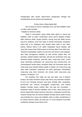 mengagungkan Alloh dengan sebenar-benar pengagungan sehingga bisa
menyelamatkan kita dari berbuat syirik kepada-Nya.
Prioritas Utama: Akhlaq Kepada Allah
Dari An Nawas bin Sam‟an radhiyallahu anhu, dari Nabi shallallahu „alaihi
wa sallam, beliau bersabda:
“Kebajikan itu keluhuran akhlaq.
Hadits ini menunjukkan urgensi akhlak dalam agama ini, karena nabi
shallallahu „alaihi wa sallam memberitakan bahwa seluruh kebajikan terdapat
dalam keluhuran akhlak. Dengan demikian, seorang yang baik adalah seorang
yang luhur akhlaknya. Imam Ibnu Rajab al Hambali rahimahullah menjelaskan
makna kata al birr (kebajikan) yang terdapat dalam hadits di atas. Beliau
berkata, Diantara makna al birr adalah mengerjakan seluruh ketaatan, baik

secara lahir maupun batin. (Makna seperti ini) tertuang dalam firman Allah ta'ala:
"Bukanlah menghadapkan wajahmu ke arah timur dan barat itu suatu kebajikan,
akan tetapi sesungguhnya kebajikan itu ialah beriman kepada Allah, hari
kemudian, malaikat-malaikat, kitab-kitab, nabi-nabi dan memberikan harta yang
dicintainya kepada kerabatnya, anak-anak yatim, orang-orang miskin, musafir
(yang memerlukan pertolongan) dan orang-orang yang meminta-minta; dan
(memerdekakan) hamba sahaya, mendirikan shalat, dan menunaikan zakat; dan
orang-orang yang menepati janjinya apabila ia berjanji, dan orang-orang yang
sabar dalam kesempitan, penderitaan dan dalam peperangan. MerekaiItulah
orang-orang yang benar (imannya); dan mereka itulah orang-orang yang
bertakwa." (Al Baqarah: 177).
Dari penjelasan Ibnu Rajab dan teks ayat dalam surat Al Baqarah
tersebut, kita dapat memahami dengan jelas bahwa yang dinamakan kebajikan
(al birr) turut mencakup keimanan yang benar terhadap Allah, mengerjakan
perintah-Nya

(dan

tentunya

meninggalkan

larangan-Nya),

serta

berbuat

kebajikan terhadap sesama makhluk Allah. Kita juga bisa menyatakan, –
berdasarkan hadits An Nawwas radhiallahu „anhu di atas-, bahwa seorang yang
beriman kepada Allah dengan keimanan yang benar, mengerjakan perintah-Nya,
menjauhi larangan-Nya, dan berbuat kebajikan terhadap sesama adalah seorang
yang berakhlak luhur, karena nabi shallallahu „alaihi wa sallam mendefinisikan al
birr dengan keluhuran akhlak, dan pada ayat 177 surat Al Baqarah di atas Allah
menjabarkan berbagai macam bentuk al birr.

 