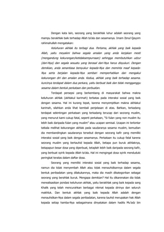 Dengan kata lain, seorang yang berakhlak luhur adalah seorang yang
mampu berakhlak baik terhadap Allah ta‟ala dan sesamanya. Imam Ibnul Qayyim
rahimahullah mengatakan:

Keluhuran akhlak itu terbagi dua. Pertama, akhlak yang baik kepada
Allah, yaitu meyakini bahwa segala amalan yang anda kerjakan mesti
(mengandung kekurangan/ketidaksempurnaan) sehingga membutuhkan udzur
(dari-Nya) dan segala sesuatu yang berasal dari-Nya harus disyukuri. Dengan
demikian, anda senantiasa bersyukur kepada-Nya dan meminta maaf kepadaNya serta berjalan kepada-Nya sembari memperhatikan dan mengakui
kekurangan diri dan amalan anda. Kedua, akhlak yang baik terhadap sesama.
kuncinya terdapat dalam dua perkara, yaitu berbuat baik dan tidak mengganggu
sesama dalam bentuk perkataan dan perbuatan.
Terdapat persepsi yang berkembang di masyarakat bahwa makna
keluhuran akhlak (akhlakul karimah) terbatas pada interaksi sosial yang baik
dengan sesama. Hal ini kurang tepat, karena menyempitkan makna akhlakul
karimah, silahkan anda lihat kembali penjelasan di atas. Bahkan, terkadang
terdapat selentingan perkataan yang terkadang terucap dari seorang muslim,
yang menurut kami cukup fatal, seperti perkataan, “Si fulan yang non muslim itu
lebih baik daripada fulan yang muslim” atau ucapan semisal. Ucapan ini terlontar
tatkala melihat kekurangan akhlak pada saudaranya sesama muslim, kemudian
dia membandingkan saudaranya tersebut dengan seorang kafir yang memiliki
interaksi sosial yang baik dengan sesamanya. Perkataan itu cukup fatal karena
seorang muslim yang bertauhid kepada Allah, betapa pun buruk akhlaknya,
betapapun besar dosa yang diperbuat, tetaplah lebih baik daripada seorang kafir,
yang berbuat syirik kepada Allah ta‟ala. Hal ini mengingat dosa syirik menduduki
peringkat teratas dalam daftar dosa.
Seorang yang memiliki interaksi sosial yang baik terhadap sesama,
namun dia tidak menyembah Allah atau tidak menauhidkannya dalam segala
bentuk peribadatan yang dilakukannya, maka dia masih dikategorikan sebagai
seorang yang berahlak buruk. Mengapa demikian? Hal itu dikarenakan dia tidak
merealisasikan pondasi keluhuran akhlak, yaitu berakhlak yang baik kepada sang
Khalik yang telah mencurahkan berbagai nikmat kepada dirinya dan seluruh
makhluk.

Dan

bentuk

akhlak

yang

baik

kepada

Allah

adalah

dengan

menauhidkan-Nya dalam segala peribadatan, karena tauhid merupakan hak Allah
kepada setiap hamba-Nya sebagaimana dinyatakan dalam hadits Mu‟adz bin

 