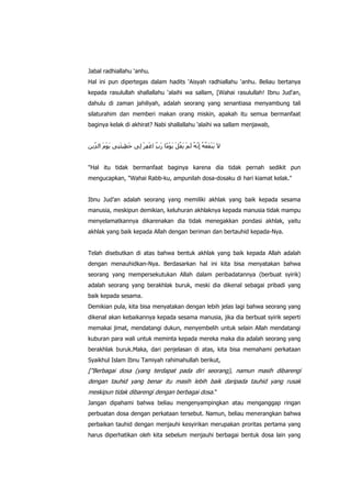 Jabal radhiallahu „anhu.
Hal ini pun dipertegas dalam hadits „Aisyah radhiallahu „anhu. Beliau bertanya
kepada rasulullah shallallahu „alaihi wa sallam, [Wahai rasulullah! Ibnu Jud'an,
dahulu di zaman jahiliyah, adalah seorang yang senantiasa menyambung tali
silaturahim dan memberi makan orang miskin, apakah itu semua bermanfaat
baginya kelak di akhirat? Nabi shallallahu 'alaihi wa sallam menjawab,

"Hal itu tidak bermanfaat baginya karena dia tidak pernah sedikit pun
mengucapkan, "Wahai Rabb-ku, ampunilah dosa-dosaku di hari kiamat kelak."
Ibnu Jud‟an adalah seorang yang memiliki akhlak yang baik kepada sesama
manusia, meskipun demikian, keluhuran akhlaknya kepada manusia tidak mampu
menyelamatkannya dikarenakan dia tidak menegakkan pondasi akhlak, yaitu
akhlak yang baik kepada Allah dengan beriman dan bertauhid kepada-Nya.
Telah disebutkan di atas bahwa bentuk akhlak yang baik kepada Allah adalah
dengan menauhidkan-Nya. Berdasarkan hal ini kita bisa menyatakan bahwa
seorang yang mempersekutukan Allah dalam peribadatannya (berbuat syirik)
adalah seorang yang berakhlak buruk, meski dia dikenal sebagai pribadi yang
baik kepada sesama.
Demikian pula, kita bisa menyatakan dengan lebih jelas lagi bahwa seorang yang
dikenal akan kebaikannya kepada sesama manusia, jika dia berbuat syirik seperti
memakai jimat, mendatangi dukun, menyembelih untuk selain Allah mendatangi
kuburan para wali untuk meminta kepada mereka maka dia adalah seorang yang
berakhlak buruk.Maka, dari penjelasan di atas, kita bisa memahami perkataan
Syaikhul Islam Ibnu Tamiyah rahimahullah berikut,

["Berbagai dosa (yang terdapat pada diri seorang), namun masih dibarengi
dengan tauhid yang benar itu masih lebih baik daripada tauhid yang rusak
meskipun tidak dibarengi dengan berbagai dosa."
Jangan dipahami bahwa beliau mengenyampingkan atau menganggap ringan
perbuatan dosa dengan perkataan tersebut. Namun, beliau menerangkan bahwa
perbaikan tauhid dengan menjauhi kesyirikan merupakan proritas pertama yang
harus diperhatikan oleh kita sebelum menjauhi berbagai bentuk dosa lain yang

 