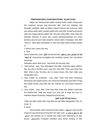 PENETAPAN SIFAT ‘ULUW DAN ISTIWA` ALLAH TA’ALA
Bagian dari kesempurnaan aqidah seorang Muslim adalah mempercayai
dan mengimani apa-apa yang diturunkan Allah Ta‟ala dan dijelaskan oleh
Rasulullah shallallahu „alaihi wa sallam di dalam Al-Qur‟an dan As-Sunnah. Salah
satu perkara pokok dalam masalah aqidah islam yang telah menjadi kontroversial
sejak dulu hingga sekarang adalah sifat „ Uluw dan Istiwa‟ Allah Ta‟ala. Mulai dari
kelompok Jahmiyah di zaman dulu, sampai kelompok-kelompok lain zaman
sekarang yang tak jauh beda keyakinan mereka dalam mengingkari sifat Allah

Ta‟ala ini. Maka dalam kesempatan ini akan kita bahas sekilas tentang masalah
ini.
I. Definisi „Uluw, Istiwa‟ dan „Arsy
A. „Uluw
Secara bahasa kata „Uluw (

) berasal dari kata

. Yang artinya meninggikan atau menaikkan sesuatu. Dan „ uluw berarti
yang tinggi.
Sedangkan secara istilah syar‟i, „Uluw terdiri dari tiga segi, yaitu:

1. „Uluw ad-Dzat : yaitu, „Uluw (Ketinggian) Dzat Allah Ta‟ala atas segala makhlukNya, dan sifat ini bersifat umum. Juga sifat „Uluw Allah Ta‟ala, yaitu Istiwa‟-Nya
Allah Ta‟ala di atas „Arsy-Nya, dan ini secara khusus. Dan inilah istilah yang
dimaksudkan disini.

2. „Uluw al-Qadr wa al-Manzilah : yaitu, Allah Ta‟ala Yang Maha Mempunyai
Kemampuan atas segala sesuatu, dan mempunyai kedudukan yang Maha Tinnggi
atas segala sesuatu yang tidak ada satu makhluk pun yang dapat menyamaiNya.

3. „Uluw al-Qahr : yaitu, Allah Ta‟ala Yang Maha Kuasa atas sekalian hamba-Nya
dan Makhluk-Nya. Tidak ada sesuatu pun yang ada di langit dan bumi ini,
melainkan dengan Kuasa-Nya. Sebagaimana firman-Nya,

“Maha Suci Allah. Dialah Allah Yang Maha Esa lagi Maha Mengalahkan” (QS. AzZumar: 4)
B. Istiwa‟
Secara bahasa, Istiwa‟ berasal dari kata Istawa (

), yang memiliki

empat arti yang kesemuanya bersumber dari salaf, yaitu:
. Dan keempat arti ini memiliki satu makna yaitu naik/menuju ke atas.
Kecuali

yang merupakan tambahan yang artinya menetap di atas.

 