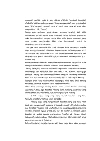 mengasihi makhluk, maka ia akan dikasihi al-Kholiq (pencipta), Rasulullah
shallallahu „alaihi wa sallam bersabda: “Orang yang pengasih akan di kasihi Dzat
yang Maha Pengasih, kasihilah yang di bumi, maka yang di langit akan
mengasihimu.” (HR. Tirmidzi)
Balasan suatu perbuatan sesuai dengan perbuatan tersebut. Allah ta‟ala
bermuamalah dengan hamba sesuai muamalah hamba terhadap sesamanya,
maka bermuamalah-lah dengan hamba Allah ta‟ala dengan muamalah yang
mana

engkau

mengharapkan

Allah

ta‟ala

bermuamalah

seperti

itu

terhadapmu.Allah ta‟ala berfirman:
“Dan jika kamu memaafkan dan tidak memarahi serta mengampuni mereka

maka sesungguhnya Allah ta‟ala Maha Pengampun lagi Maha Penyayang.” (QS.
at-Taghobun: 14). firman Allah ta‟ala: “Dan hendaklah mereka memaafkan dan
berlapang dada, apakah kamu tidak ingin jika Allah ta‟ala mengampunimu .” (QS.
an-Nuur: 22)
Hendaklah engkau senantiasa meringankan beban orang lain supaya Allah ta‟ala
meringankan bebanmu.Rasulullah shallallahu „alaihi wa sallam bersabda:
“Barang siapa yang menolong kesusahan orang muslim, maka Allah ta‟ala akan

menolongnya dari kesusahan pada hari kiama t.” (HR. Bukhari). Beliau juga
bersabda: “Barang siapa yang menyelamatkan orang dari kesusahan, maka Allah

ta‟ala akan menyelamatkannya dari kesusahan pada hari kiama t.” (HR. Ahmad)
Tolonglah orang yang membutuhkan pertolongan, maka kamu akan ditolong
Allah ta‟ala.Rasulullah shallallahu „alaihi wa sallam bersabda:

“Allah ta‟ala menolong seorang hamba selagi hamba tersebut menolong
sesamanya.” Beliau juga bersabda: “Barang siapa menolong saudaranya yang
membutuhkan maka Allah ta‟ala akan menolongnya .” (HR. Muslim)
Jadilah engkau orang yang mempermudah kesulitan orang lain.
Rasulullah shallallahu „alaihi wa sallam bersabda:
“Barang siapa yang mempermudah kesulitan orang lain, maka Allah

ta‟ala akan mempermudah urusannya di dunia dan akhirat.” (HR. Muslim). Beliau
juga bersabda: “Terdapat pada umat sebelum mu seorang pedagang yang sering
memberi pinjaman kepada orang lain, jika dia melihat si peminjam dalam
kesulitan dia berkata kepada anak-anaknya: „Maafkan dia (jangan ditagih
hutangnya) mudah-mudahan Allah ta‟ala mengampuni kita‟, maka Allah ta‟ala
pun mengampuninya.” (HR. Bukhari)
Berlemah-lembutlah terhadap hamba Allah ta‟ala maka kamu akan termasuk

 