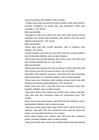 orang yang didoakan Nabi shallallahu „alaihi wa sallam:

“Ya Allah, barang siapa yang berlemah-lembut terhadap umatku maka berlemahlembutlah terhadapnya, dan barang siapa yang mempersulit umatku maka
persulitlah ia.” (HR. Ahmad)
Beliau juga bersabda:
“Sesungguhnya Allah ta‟ala adalah Dzat yang maha lemah lembut mencintai

kelembutan dan memberi pada kelembutan suatu kebaikan yang tidak pernah
diberikan pada kekerasan.” (HR. Muslim)
Beliau juga bersabda:
“Barang siapa yang tidak memiliki kelembutan maka ia kehilangan suatu

kebaikan.” (HR. Muslim)
Tutupilah kejelekan (aib) orang lain maka Allah ta‟ala akan menutupi kejelekan
(aib) mu.Rasulullah shallallahu „alaihi wa sallam bersabda:
“Barang siapa yang menutupi kejelekan (aib) seorang muslim maka Allah ta‟ala

akan menutupi kejelekan (aib) nya.” (HR. Muslim)
Beliau juga bersabda:

“Barang siapa yang menutupi aurat (aib) saudaranya (muslim) maka Allah ta‟ala
akan menutupi aurat (aib) nya pada hari kiamat.” (HR. Ibnu Majah)
Pandanglah sedikit kesalahan saudaramu, maka Allah ta‟ala akan memandang
sedikit pula kesalahan mu. Rasulullah shallallahu „alaihi wa sallam bersabda:
“Barang siapa yang memandang sedikit kesalahan seorang muslim maka Allah

ta‟ala akan memandang sedikit kesalahannya.” (HR. Abu Dawud)
Berilah makan faqir miskin, maka Allah ta‟ala akan memberimu makan pula.
Rasulullah shallallahu „alaihi wa sallam bersabda:
“Siapa saja di antara orang mukmin yang memberi makan mukmin yang lapar,

maka Allah ta‟ala akan memberinya makan dari buah-buahan Surga.” (HR.
Tirmidzi)
Berilah minum orang yang kehausan, maka Allah ta‟ala akan memberimu minum
pula.Rasulullah shallallahu „alaihi wa sallam bersabda:

“Siapa saja di antara orang mukmin yang memberi minum mukmin lainnya yang
kehausan, maka Allah ta‟ala akan memberinya minum pada hari kiamat dari
khamar murni yang dilak (tempatnya).” (HR. Tirmidzi)
Berilah pakaian kepada kaum muslimin maka Allah ta‟ala akan memberimu
pakaian. Rasulullah shallallahu „alaihi wa sallam bersabda:
“Siapa saja di antara orang mukmin yang memberi pakaian orang yang telanjang

 