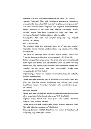 maka Allah ta‟ala akan memberinya pakaian hijau dari surga.” (HR. Tirmidzi)
Muamalah (hubungan) Allah ta‟ala terhadapmu sebagaimana hubunganmu
terhadap hamba-Nya, maka pilihlah muamalah yang kau sukai yang mana Allah
ta‟ala akan me-muamalahimu dengannya, dan pergaulilah hamba-hamba-Nya
dengan (pilihanmu) itu maka kamu akan mendapat ganjarannya. Jauhilah
menyakiti

sesama

(Jika

kamu

melakukannya)

maka

Allah

ta‟ala

akan

menyiksamu. Rasulullah shallallahu „alaihi wa sallam bersabda:

“Sesungguhnya Allah ta‟ala akan menyiksa orang-orang yang menyakiti
manusia.” (HR. Muslim)
Allah Ta‟ala berfirman:

“Dan (ingatlah) ketika kami selamatkan kamu dari (Fir‟aun) dan pengikutpengikutnya mereka menimpa kepadamu siksaan yang seberat-beratnya.” (QS.
al-Baqarah: 49)

“Dan pada hari terjadinya kiamat dikatakan kepada malaikat, „masukkanlah
Fir‟aun dan kaumnya ke dalam azab yang sangat pedih.” (QS. Ghofir: 46)
Jauhilah menyusahkan hamba-hamba Allah ta‟ala (Jika kamu melakukannya),
maka engkau akan terkena doa Nabi shallallahu „alaihi wa sallam: “Ya Allah,
barang siapa yang mengurus perkara umatku lalu mempersulit mereka maka
persulitlah

dia

dan

barang

siapa

yang

mempermudah

mereka

maka

permudahkanlah dia.” (HR. Muslim)
Janganlah engkau mencari-cari kesalahan kaum muslimin. Rasulullah shallallahu
„alaihi wa sallam bersabda:
“Barang siapa yang senantiasa mencari kesalahan seorang muslim, maka Allah

ta‟ala akan senantiasa mencari kesalahannya pula, sehingga akan terbuka
kesalahannya meskipun (tersembunyi) di dalam mulut unta (kendaraan) nya.”
(HR. Tirmidzi)
Beliau juga bersabda:

“Barang siapa yang membuka aib saudaranya maka Allah ta‟ala akan membuka
aibnya sampai diperlihatkan kepada keluarganya.” (HR. Ibnu Majah)
Janganlah engkau berhati batu (tidak punya belas kasihan). Rasulullah
shallallahu „alaihi wa sallam bersabda:
“Barang siapa yang tidak menaruh belas kasihan terhadap sesamanya, maka

Allah ta‟ala tidak akan mengasihinya.” (HR. Muslim)
Beliau juga bersabda: “Tidaklah dicabut rasa belas kasihan itu kecuali dari hati

orang-orang yang celaka.” (HR. Tirmidzi)

 