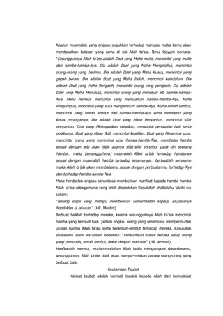 Apapun muamalah yang engkau suguhkan terhadap manusia, maka kamu akan
mendapatkan balasan yang sama di sisi Allah ta‟ala. Ibnul Qoyyim berkata:
“Sesungguhnya Allah ta‟ala adalah Dzat yang Maha mulia, mencintai yang mulia

dari hamba-hamba-Nya. Dia adalah Dzat yang Maha Mengetahui, mencintai
orang-orang yang berilmu. Dia adalah Dzat yang Maha Kuasa, mencintai yang
gagah berani. Dia adalah Dzat yang Maha Indah, mencintai keindahan. Dia
adalah Dzat yang Maha Pengasih, mencintai orang yang pengasih. Dia adalah
Dzat yang Maha Menutupi, mencintai orang yang menutupi aib hamba-hambaNya. Maha Pemaaf, mencintai yang memaafkan hamba-hamba-Nya. Maha
Pengampun, mencintai yang suka mengampuni hamba-Nya. Maha lemah lembut,
mencintai yang lemah lembut dari hamba-hamba-Nya serta membenci yang
keras perangainya. Dia adalah Dzat yang Maha Penyantun, mencintai sifat
penyantun. Dzat yang Melimpahkan kebaikan, mencintai perbuatan baik serta
pelakunya. Dzat yang Maha Adil, mencintai keadilan. Dzat yang Menerima uzur,
mencintai orang yang menerima uzur hamba-hamba-Nya. membalas hamba
sesuai dengan ada atau tidak adanya sifat-sifat tersebut pada diri seorang
hamba… maka (sesungguhnya) muamalah Allah ta‟ala terhadap hambanya
sesuai dengan muamalah hamba terhadap sesamanya… berbuatlah semaumu
maka Allah ta‟ala akan membalasmu sesuai dengan perbuatanmu terhadap-Nya
dan terhadap hamba-hamba-Nya.
Maka hendaklah engkau senantiasa memberikan manfaat kepada hamba-hamba
Allah ta‟ala sebagaimana yang telah disabdakan Rasulullah shallallahu „alaihi wa
sallam:
“Barang siapa yang mampu memberikan kemanfaatan kepada saudaranya

hendaklah ia lakukan.” (HR. Muslim)
Berbuat baiklah terhadap mereka, karena sesungguhnya Allah ta‟ala mencintai
hamba yang berbuat baik. jadilah engkau orang yang senantiasa mempermudah
urusan hamba Allah ta‟ala serta berlemah-lembut terhadap mereka. Rasulullah
shallallahu „alaihi wa sallam bersabda: “ Diharamkan masuk Neraka setiap orang

yang pemudah, lemah lembut, dekat dengan manusia .” (HR. Ahmad)
Maafkanlah mereka, mudah-mudahan Allah ta‟ala mengampuni dosa-dosamu,
sesungguhnya Allah ta‟ala tidak akan menyia-nyiakan pahala orang-orang yang
berbuat baik.
Keutamaan Taubat
Hakikat taubat adalah kembali tunduk kepada Allah dari bermaksiat

 