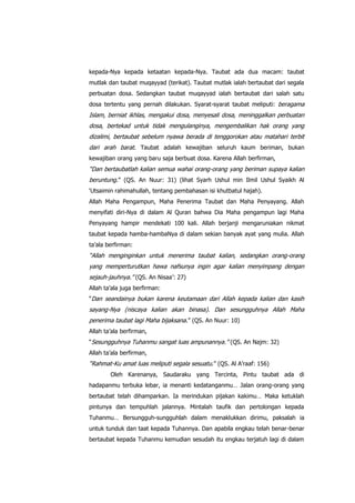 kepada-Nya kepada ketaatan kepada-Nya. Taubat ada dua macam: taubat
mutlak dan taubat muqayyad (terikat). Taubat mutlak ialah bertaubat dari segala
perbuatan dosa. Sedangkan taubat muqayyad ialah bertaubat dari salah satu
dosa tertentu yang pernah dilakukan. Syarat-syarat taubat meliputi: beragama

Islam, berniat ikhlas, mengakui dosa, menyesali dosa, meninggalkan perbuatan
dosa, bertekad untuk tidak mengulanginya, mengembalikan hak orang yang
dizalimi, bertaubat sebelum nyawa berada di tenggorokan atau matahari terbit
dari arah barat. Taubat adalah kewajiban seluruh kaum beriman, bukan
kewajiban orang yang baru saja berbuat dosa. Karena Allah berfirman,

“Dan bertaubatlah kalian semua wahai orang-orang yang beriman supaya kalian
beruntung.” (QS. An Nuur: 31) (lihat Syarh Ushul min Ilmil Ushul Syaikh Al
„Utsaimin rahimahullah, tentang pembahasan isi khutbatul hajah).
Allah Maha Pengampun, Maha Penerima Taubat dan Maha Penyayang. Allah
menyifati diri-Nya di dalam Al Quran bahwa Dia Maha pengampun lagi Maha
Penyayang hampir mendekati 100 kali. Allah berjanji mengaruniakan nikmat
taubat kepada hamba-hambaNya di dalam sekian banyak ayat yang mulia. Allah
ta‟ala berfirman:

“Allah menginginkan untuk menerima taubat kalian, sedangkan orang-orang
yang memperturutkan hawa nafsunya ingin agar kalian menyimpang dengan
sejauh-jauhnya.” (QS. An Nisaa‟: 27)
Allah ta‟ala juga berfirman:
“Dan seandainya bukan karena keutamaan dari Allah kepada kalian dan kasih

sayang-Nya (niscaya kalian akan binasa). Dan sesungguhnya Allah Maha
penerima taubat lagi Maha bijaksana.” (QS. An Nuur: 10)
Allah ta‟ala berfirman,
“Sesungguhnya Tuhanmu sangat luas ampunannya.” (QS. An Najm: 32)
Allah ta‟ala berfirman,

“Rahmat-Ku amat luas meliputi segala sesuatu.” (QS. Al A‟raaf: 156)
Oleh Karenanya, Saudaraku yang Tercinta, Pintu taubat ada di
hadapanmu terbuka lebar, ia menanti kedatanganmu… Jalan orang-orang yang
bertaubat telah dihamparkan. Ia merindukan pijakan kakimu… Maka ketuklah
pintunya dan tempuhlah jalannya. Mintalah taufik dan pertolongan kepada
Tuhanmu… Bersungguh-sungguhlah dalam menaklukkan dirimu, paksalah ia
untuk tunduk dan taat kepada Tuhannya. Dan apabila engkau telah benar-benar
bertaubat kepada Tuhanmu kemudian sesudah itu engkau terjatuh lagi di dalam

 