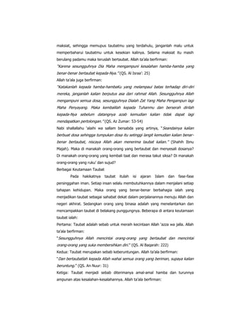 maksiat, sehingga memupus taubatmu yang terdahulu, janganlah malu untuk
memperbaharui taubatmu untuk kesekian kalinya. Selama maksiat itu masih
berulang padamu maka teruslah bertaubat. Allah ta‟ala berfirman:

“Karena sesungguhnya Dia Maha mengampuni kesalahan hamba-hamba yang
benar-benar bertaubat kepada-Nya.” (QS. Al Israa‟: 25)
Allah ta‟ala juga berfirman:

“Katakanlah kepada hamba-hambaKu yang melampaui batas terhadap diri-diri
mereka, janganlah kalian berputus asa dari rahmat Allah. Sesungguhnya Allah
mengampuni semua dosa, sesungguhnya Dialah Zat Yang Maha Pengampun lagi
Maha Penyayang. Maka kembalilah kepada Tuhanmu dan berserah dirilah
kepada-Nya sebelum datangnya azab kemudian kalian tidak dapat lagi
mendapatkan pertolongan.” (QS. Az Zumar: 53-54)
Nabi shallallahu „alaihi wa sallam bersabda yang artinya, “ Seandainya kalian

berbuat dosa sehingga tumpukan dosa itu setinggi langit kemudian kalian benarbenar bertaubat, niscaya Allah akan menerima taubat kalian.” (Shahih Ibnu
Majah). Maka di manakah orang-orang yang bertaubat dan menyesali dosanya?
Di manakah orang-orang yang kembali taat dan merasa takut siksa? Di manakah
orang-orang yang ruku‟ dan sujud?
Berbagai Keutamaan Taubat
Pada

hakikatnya

taubat

itulah

isi

ajaran

Islam

dan

fase-fase

persinggahan iman. Setiap insan selalu membutuhkannya dalam menjalani setiap
tahapan kehidupan. Maka orang yang benar-benar berbahagia ialah yang
menjadikan taubat sebagai sahabat dekat dalam perjalanannya menuju Allah dan
negeri akhirat. Sedangkan orang yang binasa adalah yang menelantarkan dan
mencampakkan taubat di belakang punggungnya. Beberapa di antara keutamaan
taubat ialah:
Pertama: Taubat adalah sebab untuk meraih kecintaan Allah „azza wa jalla. Allah
ta‟ala berfirman:
“Sesungguhnya Allah mencintai orang-orang yang bertaubat dan mencintai

orang-orang yang suka membersihkan diri.” (QS. Al Baqarah: 222)
Kedua: Taubat merupakan sebab keberuntungan. Allah ta‟ala berfirman:
“Dan bertaubatlah kepada Allah wahai semua orang yang beriman, supaya kalian

beruntung.” (QS. An Nuur: 31)
Ketiga: Taubat menjadi sebab diterimanya amal-amal hamba dan turunnya
ampunan atas kesalahan-kesalahannya. Allah ta‟ala berfirman:

 