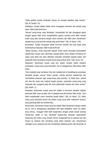 “Maka apabila mereka bertaubat niscaya itu menjadi kebaikan bagi mereka.”
(QS. At Taubah: 74)
Kedelapan: Taubat adalah sebab untuk menggapai keimanan dan pahala yang
besar. Allah ta‟ala berfirman:

“Kecuali orang-orang yang bertaubat, memperbaiki diri dan berpegang teguh
dengan agama Allah serta mengikhlaskan agama mereka untuk Allah mereka
itulah yang akan bersama dengan kaum beriman dan Allah akan memberikan
kepada kaum yang beriman pahala yang amat besar.” (QS. An Nisaa‟: 146)
Kesembilan: Taubat merupakan sebab turunnya barakah dari atas langit serta
bertambahnya kekuatan. Allah ta‟ala berfirman:

“Wahai kaumku, minta ampunlah kepada Tuhan kalian kemudian bertaubatlah
kepada-Nya niscaya akan dikirimkan kepada kalian awan dengan membawa air
hujan yang lebat dan akan diberikan kekuatan tambahan kepada kalian, dan
janganlah kalian berpaling menjadi orang yang berbuat dosa.” (QS. Huud: 52)
Kesepuluh: Keutamaan taubat yang lain adalah menjadi sebab malaikat
mendoakan orang-orang yang bertaubat. Hal ini sebagaimana difirmankan Allah
ta‟ala:

“Para malaikat yang membawa „Arsy dan malaikat lain di sekelilingnya senantiasa
bertasbih dengan memuji Tuhan mereka, mereka beriman kepada-Nya dan
memintakan ampunan bagi orang-orang yang beriman. Ya Rabb kami, rahmat
dan ilmu-Mu maha luas meliputi segala sesuatu, ampunilah orang-orang yang
bertaubat dan mengikuti jalan-Mu serta peliharalah mereka dari siksa neraka .”
(QS. Ghafir: 7)
Kesebelas: Keutamaan taubat yang lain adalah ia termasuk ketaatan kepada
kehendak Allah „azza wa jalla. Hal ini sebagaimana difirmankan Allah ta‟ala: “Dan

Allah menghendaki untuk menerima taubat kalian.” (QS. An Nisaa‟: 27). Maka
orang yang bertaubat berarti dia adalah orang yang telah melakukan perkara
yang disenangi Allah dan diridhai-Nya.
Kedua belas: Keutamaan taubat yang lain adalah Allah bergembira dengan sebab
hal itu. Hal ini sebagaimana disabdakan oleh Nabi shallallahu „alaihi wa sallam
yang artinya, “Sungguh Allah lebih bergembira dengan sebab taubat seorang

hamba-Nya ketika ia mau bertaubat kepada-Nya daripada kegembiraan
seseorang dari kalian yang menaiki hewan tunggangannya di padang luas lalu
hewan itu terlepas dan membawa pergi bekal makanan dan minumannya
sehingga ia pun berputus asa lalu mendatangi sebatang pohon dan bersandar di

 