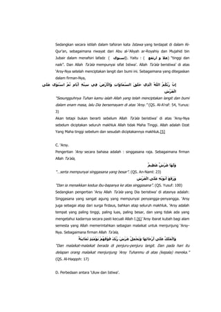 Sedangkan secara istilah dalam tafsiran kata Istawa yang terdapat di dalam AlQur‟an, sebagaimana riwayat dari Abu al-„Aliyah ar-Royahiy dan Mujahid bin
Jubair dalam menafsiri lafadz (

). Yaitu : (

) “tinggi dan

naik”. Dan Allah Ta‟ala mempunyai sifat Istiwa‟. Allah Ta‟ala beristiwa‟ di atas
„Arsy-Nya setelah menciptakan langit dan bumi ini. Sebagaimana yang ditegaskan
dalam firman-Nya,

“Sesungguhnya Tuhan kamu ialah Allah yang telah menciptakan langit dan bumi
dalam enam masa, lalu Dia bersemayam di atas „Arsy.” (QS. Al-A‟raf: 54, Yunus:
3)
Akan tetapi bukan berarti sebelum Allah Ta‟ala beristiwa‟ di atas „Arsy-Nya
sebelum diciptakan seluruh makhluk Allah tidak Maha Tinggi. Allah adalah Dzat
Yang Maha tinggi sebelum dan sesudah diciptakannya makhluk.[5]
C. „Arsy.
Pengertian „Arsy secara bahasa adalah : singgasana raja. Sebagaimana firman
Allah Ta‟ala,

“…serta mempunyai singgasana yang besar”. (QS. An-Naml: 23)
“Dan ia menaikkan kedua ibu-bapanya ke atas singgasana”. (QS. Yusuf: 100)
Sedangkan pengertian „Arsy Allah Ta‟ala yang Dia beristiwa‟ di atasnya adalah:
Singgasana yang sangat agung yang mempunyai penyangga-penyangga. „Arsy
juga sebagai atap dari surga firdaus, bahkan atap seluruh makhluk. „Arsy adalah
tempat yang paling tinggi, paling luas, paling besar, dan yang tidak ada yang
mengetahui kadarnya secara pasti kecuali Allah I.[6] „Arsy ibarat kubah bagi alam
semesta yang Allah memerintahkan sebagian malaikat untuk menjunjung „ArsyNya. Sebagaimana firman Allah Ta‟ala,

“Dan malaikat-malaikat berada di penjuru-penjuru langit. Dan pada hari itu
delapan orang malaikat menjunjung „Arsy Tuhanmu di atas (kepala) mereka.”
(QS. Al-Haqqoh: 17)
D. Perbedaan antara „Uluw dan Istiwa‟.

 
