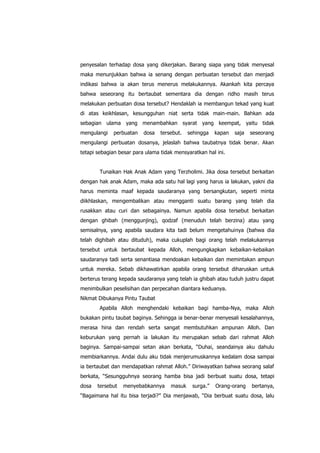 penyesalan terhadap dosa yang dikerjakan. Barang siapa yang tidak menyesal
maka menunjukkan bahwa ia senang dengan perbuatan tersebut dan menjadi
indikasi bahwa ia akan terus menerus melakukannya. Akankah kita percaya
bahwa seseorang itu bertaubat sementara dia dengan ridho masih terus
melakukan perbuatan dosa tersebut? Hendaklah ia membangun tekad yang kuat
di atas keikhlasan, kesungguhan niat serta tidak main-main. Bahkan ada
sebagian ulama yang menambahkan syarat yang keempat, yaitu tidak
mengulangi

perbuatan

dosa

tersebut.

sehingga

kapan

saja

seseorang

mengulangi perbuatan dosanya, jelaslah bahwa taubatnya tidak benar. Akan
tetapi sebagian besar para ulama tidak mensyaratkan hal ini.
Tunaikan Hak Anak Adam yang Terzholimi. Jika dosa tersebut berkaitan
dengan hak anak Adam, maka ada satu hal lagi yang harus ia lakukan, yakni dia
harus meminta maaf kepada saudaranya yang bersangkutan, seperti minta
diikhlaskan, mengembalikan atau mengganti suatu barang yang telah dia
rusakkan atau curi dan sebagainya. Namun apabila dosa tersebut berkaitan
dengan ghibah (menggunjing), qodzaf (menuduh telah berzina) atau yang
semisalnya, yang apabila saudara kita tadi belum mengetahuinya (bahwa dia
telah dighibah atau dituduh), maka cukuplah bagi orang telah melakukannya
tersebut untuk bertaubat kepada Alloh, mengungkapkan kebaikan-kebaikan
saudaranya tadi serta senantiasa mendoakan kebaikan dan memintakan ampun
untuk mereka. Sebab dikhawatirkan apabila orang tersebut diharuskan untuk
berterus terang kepada saudaranya yang telah ia ghibah atau tuduh justru dapat
menimbulkan peselisihan dan perpecahan diantara keduanya.
Nikmat Dibukanya Pintu Taubat
Apabila Alloh menghendaki kebaikan bagi hamba-Nya, maka Alloh
bukakan pintu taubat baginya. Sehingga ia benar-benar menyesali kesalahannya,
merasa hina dan rendah serta sangat membutuhkan ampunan Alloh. Dan
keburukan yang pernah ia lakukan itu merupakan sebab dari rahmat Alloh
baginya. Sampai-sampai setan akan berkata, “Duhai, seandainya aku dahulu
membiarkannya. Andai dulu aku tidak menjerumuskannya kedalam dosa sampai
ia bertaubat dan mendapatkan rahmat Alloh.” Diriwayatkan bahwa seorang salaf
berkata, “Sesungguhnya seorang hamba bisa jadi berbuat suatu dosa, tetapi
dosa

tersebut

menyebabkannya

masuk

surga.”

Orang-orang

bertanya,

“Bagaimana hal itu bisa terjadi?” Dia menjawab, “Dia berbuat suatu dosa, lalu

 
