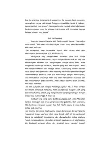dosa itu senantiasa terpampang di hadapannya. Dia khawatir, takut, menangis,
menyesal dan merasa malu kepada Robbnya, menundukkan kepala di hadapanNya dengan hati yang khusyu‟. Maka dosa tersebut menjadi sebab kebahagiaan
dan keberuntungan orang itu, sehingga dosa tersebut lebih bermanfaat baginya
daripada ketaatan yang banyak.”
Buah dari Tawakkal
Buah dari tawakkal kepada Allah Ta‟ala amatlah banyak. Yang paling
utama adalah “Allah akan mencukupi segala urusan orang yang bertawakkal.
Allah Ta‟ala berfirman:
“Dan

barangsiapa yang

bertawakkal kepada Allah niscaya Allah akan

mencukupkan (keperluan)nya.” (QS. Ath Tholaq: 3)
Barangsiapa

yang

menyandarkan

urusannya

pada

Allah,

hanya

menyandarkan kepada Allah semata, ia pun mengakui bahwa tidak ada yang bisa
mendatangkan kebaikan dan menghilangkan bahaya selain Allah, maka
sebagaimana dalam ayat dikatakan, “Allah-lah yang akan mencukupinya.” Yaitu
Allah menyelamatkannya dari berbagai bahaya. Karena yang namanya balasan
sesuai dengan amal perbuatan. Ketika seseorang bertawakkal pada Allah dengan
sebenar-benarnya tawakkal, Allah pun membalasnya dengan mencukupinya,
yaitu memudahkan urusannya. Allah yang akan memudahkan urusannya dan
tidak menyandarkan pada selain-Nya. Inilah sebesar-besarnya buah tawakkal.
Allah Ta‟ala berfirman:
“Hai Nabi, cukuplah Allah (menjadi Pelindung) bagimu.” (QS. Al Anfal: 64)“Dan

jika mereka bermaksud menipumu, maka sesungguhnya cukuplah Allah (yang
akan mencukupimu). Dialah yang memperkuatmu dengan pertolongan-Nya dan
dengan para mukmin.” (QS. Al Anfal: 62)
Jadi buah yang paling utama dari tawakkal pada Allah adalah Allah akan
memberi kecukupan pada orang yang bertawakkal pada-Nya. Oleh karenanya,
Allah berfirman mengenai keadaan Nabi Nuh „alaihis salam, di mana beliau
berkata pada kaumnya:
“Hai kaumku, jika terasa berat bagimu tinggal (bersamaku) dan peringatanku

(kepadamu) dengan ayat-ayat Allah, maka kepada Allah-lah aku bertawakal,
karena itu bulatkanlah keputusanmu dan (kumpulkanlah) sekutu-sekutumu
(untuk membinasakanku). Kemudian janganlah keputusanmu itu dirahasiakan,
lalu lakukanlah terhadap diriku, dan janganlah kamu memberi tangguh

 