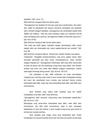 kepadaku.” (QS. Yunus: 71)
Allah berfirman mengenai Nabi Hud „alaihis salam:

“Sesungguhnya aku berlepas diri dari apa yang kamu persekutukan, dari selainNya, sebab itu jalankanlah tipu dayamu semuanya terhadapku dan janganlah
kamu memberi tangguh kepadaku. Sesungguhnya aku bertawakkal kepada Allah
Rabbku dan Rabbmu. Tidak ada suatu binatang melata pun melainkan Dia-lah
yang memegang ubun-ubunnya. Sesungguhnya Rabbku di atas jalan yang lurus.”
(QS. Hud: 54-56)
Allah berfirman mengenai Nabi Syu‟aib alaihis salam,

“Dan tidak ada taufik bagiku melainkan dengan (pertolongan) Allah. Hanya
kepada Allah aku bertawakkal dan hanya kepada-Nya-lah aku kembali.” (QS.
Hud: 88)
Allah berfirman mengenai Nabinya –Muhammad- „alaihish sholaatu was salaam:
“Katakanlah: “Panggillah berhala-berhalamu yang kamu jadikan sekutu Allah,

kemudian lakukanlah tipu daya (untuk mencelakakan)-ku. tanpa memberi
tangguh (kepada-ku)”. Sesungguhnya Pelindungku ialah yang telah menurunkan
Al kitab (Al Quran) dan Dia melindungi orang-orang yang shaleh. Dan berhalaberhala yang kamu seru selain Allah tidaklah sanggup menolongmu, bahkan
tidak dapat menolong dirinya sendiri.” (QS. Al A‟rof: 195-197)
Dari penjelasan di atas, Allah subhanahu wa ta‟ala menceritakan
mengenai para rasul-Nya yang mulia di mana mereka tidak mendapatkan bahaya
dari kaum dan sesembahan kaum mereka. Apa kuncinya? Karena mereka
bertawakkal pada Allah. Siapa saja yang bertawakkal pada Allah, pasti Allah akan
mencukupinya.
Buah

tawakkal

yang

kedua,

buah

tawakkal

yang

lain

adalah

mendapatkan cinta Allah. Allah Ta‟ala berfirman,
“Sesungguhnya Allah menyukai orang-orang yang bertawakkal kepada-Nya.”
(QS. Ali Imron: 159)
Barangsiapa yang benar-benar bertawakkal pada Allah, maka Allah akan
mencintainya. Jika Allah telah mencintainya, maka ia akan merasakan
kebahagiaan di dunia dan akhirat, ia akan menjadi orang-orang yang dicintai di
sisi-Nya dan menjadi wali-Nya.
Buah tawakkal yang ketiga, orang yang bertawakkal akan mudah
mengerjakan hal yang bermanfaat tanpa ada rasa takut dan gentar kecuali pada

 
