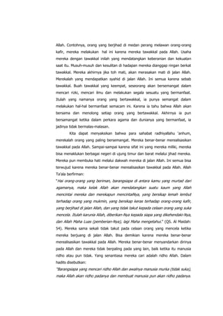 Allah. Contohnya, orang yang berjihad di medan perang melawan orang-orang
kafir, mereka melakukan hal ini karena mereka tawakkal pada Allah. Usaha
mereka dengan tawakkal inilah yang mendatangkan keberanian dan kekuatan
saat itu. Musuh-musuh dan kesulitan di hadapan mereka dianggap ringan berkat
tawakkal. Mereka akhirnya jika toh mati, akan merasakan mati di jalan Allah.
Merekalah yang mendapatkan syahid di jalan Allah. Ini semua karena sebab
tawakkal. Buah tawakkal yang keempat, seseorang akan bersemangat dalam
mencari rizki, mencari ilmu dan melakukan segala sesuatu yang bermanfaat.
Itulah yang namanya orang yang bertawakkal, ia punya semangat dalam
melakukan hal-hal bermanfaat semacam ini. Karena ia tahu bahwa Allah akan
bersama dan menolong setiap orang yang bertawakkal. Akhirnya ia pun
bersamangat ketika dalam perkara agama dan dunianya yang bermanfaat, ia
jadinya tidak bermalas-malasan.
Kita dapat menyaksikan bahwa para sahabat radhiyallahu „anhum,
merekalah orang yang paling bersemangat. Mereka benar-benar merealisasikan
tawakkal pada Allah. Sampai-sampai karena sifat ini yang mereka miliki, mereka
bisa menaklukan berbagai negeri di ujung timur dan barat melalui jihad mereka.
Mereka pun membuka hati melalui dakwah mereka di jalan Allah. Ini semua bisa
terwujud karena mereka benar-benar merealisasikan tawakkal pada Allah. Allah
Ta‟ala berfirman:
“Hai orang-orang yang beriman, barangsiapa di antara kamu yang murtad dari

agamanya, maka kelak Allah akan mendatangkan suatu kaum yang Allah
mencintai mereka dan merekapun mencintaiNya, yang bersikap lemah lembut
terhadap orang yang mukmin, yang bersikap keras terhadap orang-orang kafir,
yang berjihad di jalan Allah, dan yang tidak takut kepada celaan orang yang suka
mencela. Itulah karunia Allah, diberikan-Nya kepada siapa yang dikehendaki-Nya,
dan Allah Maha Luas (pemberian-Nya), lagi Maha mengetahui.” (QS. Al Maidah:
54). Mereka sama sekali tidak takut pada celaan orang yang mencela ketika
mereka berjuang di jalan Allah. Bisa demikian karena mereka benar-benar
merealisasikan tawakkal pada Allah. Mereka benar-benar menyandarkan dirinya
pada Allah dan mereka tidak berpaling pada yang lain, baik ketika itu manusia
ridho atau pun tidak. Yang senantiasa mereka cari adalah ridho Allah. Dalam
hadits disebutkan:

“Barangsiapa yang mencari ridho Allah dan awalnya manusia murka (tidak suka),
maka Allah akan ridho padanya dan membuat manusia pun akan ridho padanya.

 