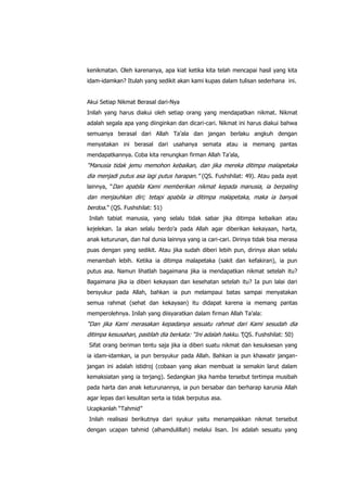 kenikmatan. Oleh karenanya, apa kiat ketika kita telah mencapai hasil yang kita
idam-idamkan? Itulah yang sedikit akan kami kupas dalam tulisan sederhana ini.
Akui Setiap Nikmat Berasal dari-Nya
Inilah yang harus diakui oleh setiap orang yang mendapatkan nikmat. Nikmat
adalah segala apa yang diinginkan dan dicari-cari. Nikmat ini harus diakui bahwa
semuanya berasal dari Allah Ta‟ala dan jangan berlaku angkuh dengan
menyatakan ini berasal dari usahanya semata atau ia memang pantas
mendapatkannya. Coba kita renungkan firman Allah Ta‟ala,

“Manusia tidak jemu memohon kebaikan, dan jika mereka ditimpa malapetaka
dia menjadi putus asa lagi putus harapan.” (QS. Fushshilat: 49). Atau pada ayat
lainnya, “Dan apabila Kami memberikan nikmat kepada manusia, ia berpaling

dan menjauhkan diri; tetapi apabila ia ditimpa malapetaka, maka ia banyak
berdoa.” (QS. Fushshilat: 51)
Inilah tabiat manusia, yang selalu tidak sabar jika ditimpa kebaikan atau
kejelekan. Ia akan selalu berdo‟a pada Allah agar diberikan kekayaan, harta,
anak keturunan, dan hal dunia lainnya yang ia cari-cari. Dirinya tidak bisa merasa
puas dengan yang sedikit. Atau jika sudah diberi lebih pun, dirinya akan selalu
menambah lebih. Ketika ia ditimpa malapetaka (sakit dan kefakiran), ia pun
putus asa. Namun lihatlah bagaimana jika ia mendapatkan nikmat setelah itu?
Bagaimana jika ia diberi kekayaan dan kesehatan setelah itu? Ia pun lalai dari
bersyukur pada Allah, bahkan ia pun melampaui batas sampai menyatakan
semua rahmat (sehat dan kekayaan) itu didapat karena ia memang pantas
memperolehnya. Inilah yang diisyaratkan dalam firman Allah Ta‟ala:

“Dan jika Kami merasakan kepadanya sesuatu rahmat dari Kami sesudah dia
ditimpa kesusahan, pastilah dia berkata: “Ini adalah hakku.”(QS. Fushshilat: 50)
Sifat orang beriman tentu saja jika ia diberi suatu nikmat dan kesuksesan yang
ia idam-idamkan, ia pun bersyukur pada Allah. Bahkan ia pun khawatir janganjangan ini adalah istidroj (cobaan yang akan membuat ia semakin larut dalam
kemaksiatan yang ia terjang). Sedangkan jika hamba tersebut tertimpa musibah
pada harta dan anak keturunannya, ia pun bersabar dan berharap karunia Allah
agar lepas dari kesulitan serta ia tidak berputus asa.
Ucapkanlah “Tahmid”
Inilah realisasi berikutnya dari syukur yaitu menampakkan nikmat tersebut
dengan ucapan tahmid (alhamdulillah) melalui lisan. Ini adalah sesuatu yang

 
