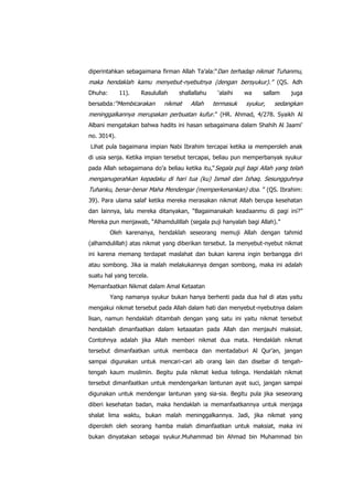 diperintahkan sebagaimana firman Allah Ta‟ala:“Dan terhadap nikmat Tuhanmu,

maka hendaklah kamu menyebut-nyebutnya (dengan bersyukur).” (QS. Adh
Dhuha:

11).

Rasulullah

bersabda:“Membicarakan

shallallahu

nikmat

Allah

„alaihi

termasuk

wa

sallam

syukur,

juga

sedangkan

meninggalkannya merupakan perbuatan kufur.” (HR. Ahmad, 4/278. Syaikh Al
Albani mengatakan bahwa hadits ini hasan sebagaimana dalam Shahih Al Jaami‟
no. 3014).
Lihat pula bagaimana impian Nabi Ibrahim tercapai ketika ia memperoleh anak
di usia senja. Ketika impian tersebut tercapai, beliau pun memperbanyak syukur
pada Allah sebagaimana do‟a beliau ketika itu,“ Segala puji bagi Allah yang telah

menganugerahkan kepadaku di hari tua (ku) Ismail dan Ishaq. Sesungguhnya
Tuhanku, benar-benar Maha Mendengar (memperkenankan) doa. ” (QS. Ibrahim:
39). Para ulama salaf ketika mereka merasakan nikmat Allah berupa kesehatan
dan lainnya, lalu mereka ditanyakan, “Bagaimanakah keadaanmu di pagi ini?”
Mereka pun menjawab, “Alhamdulillah (segala puji hanyalah bagi Allah).”
Oleh karenanya, hendaklah seseorang memuji Allah dengan tahmid
(alhamdulillah) atas nikmat yang diberikan tersebut. Ia menyebut-nyebut nikmat
ini karena memang terdapat maslahat dan bukan karena ingin berbangga diri
atau sombong. Jika ia malah melakukannya dengan sombong, maka ini adalah
suatu hal yang tercela.
Memanfaatkan Nikmat dalam Amal Ketaatan
Yang namanya syukur bukan hanya berhenti pada dua hal di atas yaitu
mengakui nikmat tersebut pada Allah dalam hati dan menyebut-nyebutnya dalam
lisan, namun hendaklah ditambah dengan yang satu ini yaitu nikmat tersebut
hendaklah dimanfaatkan dalam ketaaatan pada Allah dan menjauhi maksiat.
Contohnya adalah jika Allah memberi nikmat dua mata. Hendaklah nikmat
tersebut dimanfaatkan untuk membaca dan mentadaburi Al Qur‟an, jangan
sampai digunakan untuk mencari-cari aib orang lain dan disebar di tengahtengah kaum muslimin. Begitu pula nikmat kedua telinga. Hendaklah nikmat
tersebut dimanfaatkan untuk mendengarkan lantunan ayat suci, jangan sampai
digunakan untuk mendengar lantunan yang sia-sia. Begitu pula jika seseorang
diberi kesehatan badan, maka hendaklah ia memanfaatkannya untuk menjaga
shalat lima waktu, bukan malah meninggalkannya. Jadi, jika nikmat yang
diperoleh oleh seorang hamba malah dimanfaatkan untuk maksiat, maka ini
bukan dinyatakan sebagai syukur.Muhammad bin Ahmad bin Muhammad bin

 
