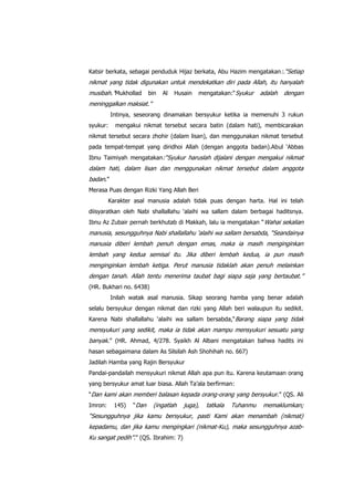 Katsir berkata, sebagai penduduk Hijaz berkata, Abu Hazim mengatakan :.“Setiap

nikmat yang tidak digunakan untuk mendekatkan diri pada Allah, itu hanyalah
musibah.”Mukhollad

bin

Al

Husain

mengatakan:“ Syukur

adalah

dengan

meninggalkan maksiat.”
Intinya, seseorang dinamakan bersyukur ketika ia memenuhi 3 rukun
syukur:

mengakui nikmat tersebut secara batin (dalam hati), membicarakan

nikmat tersebut secara zhohir (dalam lisan), dan menggunakan nikmat tersebut
pada tempat-tempat yang diridhoi Allah (dengan anggota badan).Abul „Abbas
Ibnu Taimiyah mengatakan:“Syukur haruslah dijalani dengan mengakui nikmat

dalam hati, dalam lisan dan menggunakan nikmat tersebut dalam anggota
badan.”
Merasa Puas dengan Rizki Yang Allah Beri
Karakter asal manusia adalah tidak puas dengan harta. Hal ini telah
diisyaratkan oleh Nabi shallallahu „alaihi wa sallam dalam berbagai haditsnya.
Ibnu Az Zubair pernah berkhutab di Makkah, lalu ia mengatakan “ Wahai sekalian

manusia, sesungguhnya Nabi shallallahu „alaihi wa sallam bersabda, “Seandainya
manusia diberi lembah penuh dengan emas, maka ia masih menginginkan
lembah yang kedua semisal itu. Jika diberi lembah kedua, ia pun masih
menginginkan lembah ketiga. Perut manusia tidaklah akan penuh melainkan
dengan tanah. Allah tentu menerima taubat bagi siapa saja yang bertaubat.”
(HR. Bukhari no. 6438)
Inilah watak asal manusia. Sikap seorang hamba yang benar adalah
selalu bersyukur dengan nikmat dan rizki yang Allah beri walaupun itu sedikit.
Karena Nabi shallallahu „alaihi wa sallam bersabda,“Barang siapa yang tidak

mensyukuri yang sedikit, maka ia tidak akan mampu mensyukuri sesuatu yang
banyak.” (HR. Ahmad, 4/278. Syaikh Al Albani mengatakan bahwa hadits ini
hasan sebagaimana dalam As Silsilah Ash Shohihah no. 667)
Jadilah Hamba yang Rajin Bersyukur
Pandai-pandailah mensyukuri nikmat Allah apa pun itu. Karena keutamaan orang
yang bersyukur amat luar biasa. Allah Ta‟ala berfirman:
“Dan kami akan memberi balasan kepada orang-orang yang bersyukur.” (QS. Ali
Imron:

145)

“Dan

(ingatlah

juga),

tatkala

Tuhanmu

memaklumkan;

“Sesungguhnya jika kamu bersyukur, pasti Kami akan menambah (nikmat)
kepadamu, dan jika kamu mengingkari (nikmat-Ku), maka sesungguhnya azabKu sangat pedih”.” (QS. Ibrahim: 7)

 