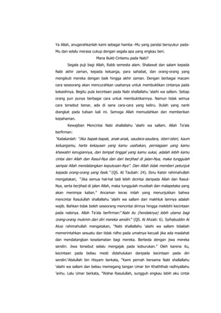 Ya Allah, anugerahkanlah kami sebagai hamba -Mu yang pandai bersyukur padaMu dan selalu merasa cukup dengan segala apa yang engkau beri.
Mana Bukti Cintamu pada Nabi?
Segala puji bagi Allah, Rabb semesta alam. Shalawat dan salam kepada
Nabi akhir zaman, kepada keluarga, para sahabat, dan orang-orang yang
mengikuti mereka dengan baik hingga akhir zaman. Dengan berbagai macam
cara seseorang akan mencurahkan usahanya untuk membuktikan cintanya pada
kekasihnya. Begitu pula kecintaan pada Nabi shallallahu „alaihi wa sallam. Setiap
orang pun punya berbagai cara untuk membuktikannya. Namun tidak semua
cara tersebut benar, ada di sana cara-cara yang keliru. Itulah yang nanti
diangkat pada tulisan kali ini. Semoga Allah memudahkan dan memberikan
kepahaman.
Kewajiban Mencintai Nabi shallallahu „alaihi wa sallam. Allah Ta‟ala
berfirman:

“Katakanlah: “Jika bapak-bapak, anak-anak, saudara-saudara, isteri-isteri, kaum
keluargamu, harta kekayaan yang kamu usahakan, perniagaan yang kamu
khawatiri kerugiannya, dan tempat tinggal yang kamu sukai, adalah lebih kamu
cintai dari Allah dan Rasul-Nya dan dari berjihad di jalan-Nya, maka tunggulah
sampai Allah mendatangkan keputusan-Nya”. Dan Allah tidak memberi petunjuk
kepada orang-orang yang fasik.” (QS. At Taubah: 24). Ibnu Katsir rahimahullah
mengatakan, “Jika semua hal-hal tadi lebih dicintai daripada Allah dan RasulNya, serta berjihad di jalan Allah, maka tunggulah musibah dan malapetaka yang
akan menimpa kalian.” Ancaman keras inilah yang menunjukkan bahwa
mencintai Rasulullah shallallahu „alaihi wa sallam dari makhluk lainnya adalah
wajib. Bahkan tidak boleh seseorang mencintai dirinya hingga melebihi kecintaan
pada nabinya. Allah Ta‟ala berfirman:“ Nabi itu (hendaknya) lebih utama bagi

orang-orang mukmin dari diri mereka sendiri.” (QS. Al Ahzab: 6). Syihabuddin Al
Alusi rahimahullah mengatakan, “Nabi shallallahu „alaihi wa sallam tidaklah
memerintahkan sesuatu dan tidak ridho pada umatnya kecuali jika ada maslahat
dan mendatangkan keselamatan bagi mereka. Berbeda dengan jiwa mereka
sendiri. Jiwa tersebut selalu mengajak pada keburukan.” Oleh karena itu,
kecintaan pada beliau mesti didahulukan daripada kecintaan pada diri
sendiri.„Abdullah bin Hisyam berkata, “Kami pernah bersama Nabi shallallahu
„alaihi wa sallam dan beliau memegang tangan Umar bin Khaththab radhiyallahu
‟anhu. Lalu Umar berkata, ”Wahai Rasulullah, sungguh engkau lebih aku cintai

 
