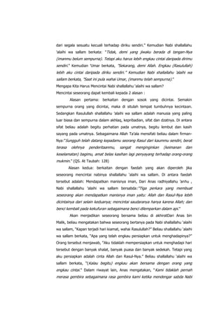 dari segala sesuatu kecuali terhadap diriku sendiri.” Kemudian Nabi shallallahu
‟alaihi wa sallam berkata: ”Tidak, demi yang jiwaku berada di tangan-Nya

(imanmu belum sempurna). Tetapi aku harus lebih engkau cintai daripada dirimu
sendiri.” Kemudian ‟Umar berkata, ”Sekarang, demi Allah. Engkau (Rasulullah)
lebih aku cintai daripada diriku sendiri.” Kemudian Nabi shallallahu ‟alaihi wa
sallam berkata, ”Saat ini pula wahai Umar, (imanmu telah sempurna).”
Mengapa Kita Harus Mencintai Nabi shallallahu „alaihi wa sallam?
Mencintai seseorang dapat kembali kepada 2 alasan :
Alasan pertama: berkaitan dengan sosok yang dicintai. Semakin
sempurna orang yang dicintai, maka di situlah tempat tumbuhnya kecintaan.
Sedangkan Rasulullah shallallahu ‟alaihi wa sallam adalah manusia yang paling
luar biasa dan sempurna dalam akhlaq, kepribadian, sifat dan dzatnya. Di antara
sifat beliau adalah begitu perhatian pada umatnya, begitu lembut dan kasih
sayang pada umatnya. Sebagaimana Allah Ta‟ala mensifati beliau dalam firmanNya:”Sungguh telah datang kepadamu seorang Rasul dari kaummu sendiri, berat

terasa

olehnya

penderitaanmu,

sangat

menginginkan

(keimanan

dan

keselamatan) bagimu, amat belas kasihan lagi penyayang terhadap orang-orang
mukmin.” (QS. At Taubah: 128)
Alasan kedua: berkaitan dengan faedah yang akan diperoleh jika
seseorang mencintai nabinya shallallahu „alaihi wa sallam. Di antara faedah
tersebut adalah: Mendapatkan manisnya iman, Dari Anas radhiyallahu ‟anhu ,
Nabi shallallahu ‟alaihi wa sallam bersabda :“Tiga perkara yang membuat

seseorang akan mendapatkan manisnya iman yaitu: Allah dan Rasul-Nya lebih
dicintainya dari selain keduanya; mencintai saudaranya hanya karena Allah; dan
benci kembali pada kekufuran sebagaimana benci dilemparkan dalam api.”
Akan menjadikan seseorang bersama beliau di akhiratDari Anas bin
Malik, beliau mengatakan bahwa seseorang bertanya pada Nabi shallallahu „alaihi
wa sallam, “Kapan terjadi hari kiamat, wahai Rasulullah?” Beliau shallallahu „alaihi
wa sallam berkata, “Apa yang telah engkau persiapkan untuk menghadapinya?”
Orang tersebut menjawab, “Aku tidaklah mempersiapkan untuk menghadapi hari
tersebut dengan banyak shalat, banyak puasa dan banyak sedekah. Tetapi yang
aku persiapkan adalah cinta Allah dan Rasul-Nya.” Beliau shallallahu „alaihi wa
sallam berkata, “(Kalau begitu) engkau akan bersama dengan orang yang

engkau cintai.” Dalam riwayat lain, Anas mengatakan, “Kami tidaklah pernah
merasa gembira sebagaimana rasa gembira kami ketika mendengar sabda Nabi

 