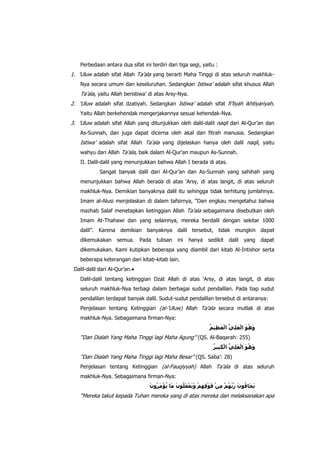 Perbedaan antara dua sifat ini terdiri dari tiga segi, yaitu :

1. „Uluw adalah sifat Allah Ta‟ala yang berarti Maha Tinggi di atas seluruh makhlukNya secara umum dan keseluruhan. Sedangkan Istiwa‟ adalah sifat khusus Allah

Ta‟ala, yaitu Allah beristiwa‟ di atas Arsy-Nya.
2. „Uluw adalah sifat dzatiyah. Sedangkan Istiwa‟ adalah sifat fi‟liyah ikhtiyariyah.
Yaitu Allah berkehendak mengerjakannya sesuai kehendak-Nya.

3. „Uluw adalah sifat Allah yang ditunjukkan oleh dalil-dalil naqli dari Al-Qur‟an dan
As-Sunnah, dan juga dapat dicerna oleh akal dan fitrah manusia. Sedangkan

Istiwa‟ adalah sifat Allah Ta‟ala yang dijelaskan hanya oleh dalil naqli, yaitu
wahyu dari Allah Ta‟ala, baik dalam Al-Qur‟an maupun As-Sunnah.
II. Dalil-dalil yang menunjukkan bahwa Allah I berada di atas.
Sangat banyak dalil dari Al-Qur‟an dan As-Sunnah yang sahihah yang
menunjukkan bahwa Allah berada di atas „Arsy, di atas langit, di atas seluruh
makhluk-Nya. Demikian banyaknya dalil itu sehingga tidak terhitung jumlahnya.
Imam al-Alusi menjelaskan di dalam tafsirnya, “Dan engkau mengetahui bahwa
mazhab Salaf menetapkan ketinggian Allah Ta‟ala sebagaimana disebutkan oleh
Imam At-Thahawi dan yang selainnya, mereka berdalil dengan sekitar 1000
dalil”. Karena demikian banyaknya dalil tersebut, tidak mungkin dapat
dikemukakan

semua.

Pada

tulisan

ini

hanya

sedikit

dalil

yang

dapat

dikemukakan. Kami kutipkan beberapa yang diambil dari kitab Al-Intishor serta
beberapa keterangan dari kitab-kitab lain.
Dalil-dalil dari Al-Qur‟an.
Dalil-dalil tentang ketinggian Dzat Allah di atas „Arsy, di atas langit, di atas
seluruh makhluk-Nya terbagi dalam berbagai sudut pendalilan. Pada tiap sudut
pendalilan terdapat banyak dalil. Sudut-sudut pendalilan tersebut di antaranya:
Penjelasan tentang Ketinggian (al-„Uluw) Allah Ta‟ala secara mutlak di atas
makhluk-Nya. Sebagaimana firman-Nya:

“Dan Dialah Yang Maha Tinggi lagi Maha Agung” (QS. Al-Baqarah: 255)
“Dan Dialah Yang Maha Tinggi lagi Maha Besar” (QS. Saba‟: 28)
Penjelasan tentang Ketinggian (al-Fauqiyyah) Allah Ta‟ala di atas seluruh
makhluk-Nya. Sebagaimana firman-Nya:

“Mereka takut kepada Tuhan mereka yang di atas mereka dan melaksanakan apa

 