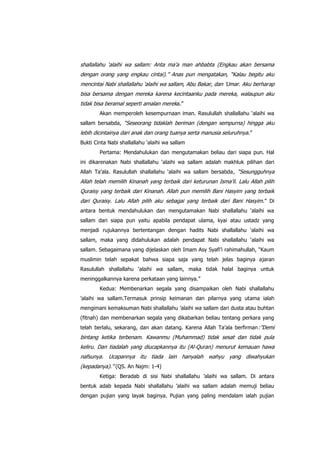 shallallahu „alaihi wa sallam: Anta ma‟a man ahbabta (Engkau akan bersama
dengan orang yang engkau cintai).” Anas pun mengatakan, “Kalau begitu aku
mencintai Nabi shallallahu „alaihi wa sallam, Abu Bakar, dan „Umar. Aku berharap
bisa bersama dengan mereka karena kecintaanku pada mereka, walaupun aku
tidak bisa beramal seperti amalan mereka.”
Akan memperoleh kesempurnaan iman. Rasulullah shallallahu „alaihi wa
sallam bersabda, “Seseorang tidaklah beriman (dengan sempurna) hingga aku

lebih dicintainya dari anak dan orang tuanya serta manusia seluruhnya .”
Bukti Cinta Nabi shallallahu „alaihi wa sallam
Pertama: Mendahulukan dan mengutamakan beliau dari siapa pun. Hal
ini dikarenakan Nabi shallallahu „alaihi wa sallam adalah makhluk pilihan dari
Allah Ta‟ala. Rasulullah shallallahu „alaihi wa sallam bersabda , “Sesungguhnya

Allah telah memilih Kinanah yang terbaik dari keturunan Isma‟il. Lalu Allah pilih
Quraisy yang terbaik dari Kinanah. Allah pun memilih Bani Hasyim yang terbaik
dari Quraisy. Lalu Allah pilih aku sebagai yang terbaik dari Bani Hasyim. ” Di
antara bentuk mendahulukan dan mengutamakan Nabi shallallahu „alaihi wa
sallam dari siapa pun yaitu apabila pendapat ulama, kyai atau ustadz yang
menjadi rujukannya bertentangan dengan hadits Nabi shallallahu „alaihi wa
sallam, maka yang didahulukan adalah pendapat Nabi shallallahu „alaihi wa
sallam. Sebagaimana yang dijelaskan oleh Imam Asy Syafi‟i rahimahullah, “Kaum
muslimin telah sepakat bahwa siapa saja yang telah jelas baginya ajaran
Rasulullah shallallahu „alaihi wa sallam, maka tidak halal baginya untuk
meninggalkannya karena perkataan yang lainnya.”
Kedua: Membenarkan segala yang disampaikan oleh Nabi shallallahu
‟alaihi wa sallam.Termasuk prinsip keimanan dan pilarnya yang utama ialah
mengimani kemaksuman Nabi shallallahu ‟alaihi wa sallam dari dusta atau buhtan
(fitnah) dan membenarkan segala yang dikabarkan beliau tentang perkara yang
telah berlalu, sekarang, dan akan datang. Karena Allah Ta‟ala berfirman :”Demi

bintang ketika terbenam. Kawanmu (Muhammad) tidak sesat dan tidak pula
keliru. Dan tiadalah yang diucapkannya itu (Al-Quran) menurut kemauan hawa
nafsunya. Ucapannya itu tiada lain hanyalah wahyu yang diwahyukan
(kepadanya).” (QS. An Najm: 1-4)
Ketiga: Beradab di sisi Nabi shallallahu ‟alaihi wa sallam. Di antara
bentuk adab kepada Nabi shallallahu ‟alaihi wa sallam adalah memuji beliau
dengan pujian yang layak baginya. Pujian yang paling mendalam ialah pujian

 