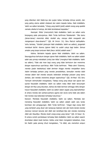 yang diberikan oleh Rabb-nya dan pujian beliau terhadap dirinya sendiri, dan
yang paling utama adalah shalawat dan salam kepada beliau. Nabi shallallahu
„alaihi wa sallam bersabda, “Orang yang bakhil (pelit) adalah orang yang apabila

namaku disebut di sisinya, dia tidak bershalawat kepadaku.”
Keempat: Ittiba‟ (mencontoh) Nabi shallallahu „alaihi wa sallam serta
berpegang pada petunjuknya. Allah Ta‟ala berfirman:“Katakanlah: “Jika kamu

(benar-benar) mencintai Allah, ikutilah aku, niscaya Allah mengasihi dan
mengampuni dosa-dosamu”.” (QS. Ali Imron: 31). Ibnu Mas‟ud radhiyallahu
„anhu berkata, “Ikutilah (petunjuk Nabi shallallahu „alaihi wa sallam), janganlah

membuat bid‟ah. Karena (ajaran Nabi) itu sudah cukup bagi kalian. Semua
amalan yang tanpa tuntunan Nabi (baca: bid‟ah) adalah sesat .”
Kelima: Berhakim kepada ajaran Nabi shallallahu ‟alaihi wa sallam.
Sesungguhnya berhukum dengan ajaran Nabi shallallahu ‟alaihi wa sallam adalah
salah satu prinsip mahabbah (cinta) dan ittiba‟ (mengikuti Nabi shallallahu ‟alaihi
wa sallam). Tidak ada iman bagi orang yang tidak berhukum dan menerima
dengan sepenuhnya syari‟atnya. Allah Ta‟ala berfirman: “Maka demi Tuhanmu,

mereka (pada hakekatnya) tidak beriman hingga mereka menjadikan kamu
hakim terhadap perkara yang mereka perselisihkan, kemudian mereka tidak
merasa dalam hati mereka sesuatu keberatan terhadap putusan yang kamu
berikan, dan mereka menerima dengan sepenuhnya.” (QS. An-Nisa‟: 65) Ibnu
Taimiyah rahimahullah mengatakan, “Setiap orang yang keluar dari ajaran dan
syariat Rasulullah shallallahu „alaihi wa sallam maka Allah telah bersumpah
dengan diri-Nya yang disucikan, bahwa dia tidak beriman sehingga ridha dengan
hukum Rasulullah shallallahu „alaihi wa sallam dalam segala yang diperselisihkan
di antara mereka dari perkara-perkara agama dan dunia serta tidak ada dalam
hati mereka rasa keberatan terhadap hukumnya.”
Keenam: Membela Rasulullah shallallahu „alaihi wa sallam. Membela dan
menolong Rasulullah shallallahu „alaihi wa sallam adalah salah satu tanda
kecintaan dan pengagungan. Allah Ta‟ala berfirman: “(Juga) bagi orang fakir

yang berhijrah yang diusir dari kampung halaman dan dari harta benda mereka
(karena) mencari karunia dari Allah dan keridhaan-Nya dan mereka menolong
Allah dan RasulNya. Mereka itulah orang-orang yang benar.” (QS. Al Hasyr: 8).
Di antara contoh pembelaaan terhadap Nabi shallallahu „alaihi wa sallam seperti
diceritakan dalam kisah berikut. Ketika umat Islam mengalami kekalahan, Anas
bin Nadhr pada perang Uhud mengatakan, ”Ya Allah, aku memohon ampun

 