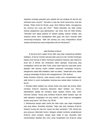 kepadamu terhadap perbuatan para sahabat dan aku berlepas diri dari-Mu dari
perbuatan kaum musyrik.” Kemudian ia maju lalu Sa‟ad menemuinya. Anas lalu
berkata, ”Wahai Sa‟ad bin Mu‟adz, surga. Demi Rabbnya Nadhr, sesungguhnya
aku mencium bau surga dari Uhud.” ”Wahai Rasulullah, aku tidak mampu

berbuat sebagaimana yang diperbuatnya, ” ujar Sa‟ad. Anas bin Malik berkata,
”Kemudian kami dapati padanya 87 sabetan pedang, tikaman tombak, atau

lemparan panah. Kami mendapatinya telah gugur dan kaum musyrikin telah
mencincang-cincangnya. Tidak ada seorang pun yang mengenalinya kecuali
saudara perempuannya yang mengenalinya dari jari telunjuknya .”

Adab Membaca Al-Quran
Al Qur‟anul Karim adalah firman Alloh yang tidak mengandung kebatilan
sedikitpun. Al Qur‟an memberi petunjuk jalan yang lurus dan memberi bimbingan
kepada umat manusia di dalam menempuh perjalanan hidupnya, agar selamat di
dunia dan di akhirat, dan dimasukkan dalam golongan orang-orang yang
mendapatkan rahmat dari Alloh Ta‟ala. Untuk itulah tiada ilmu yang lebih utama
dipelajari oleh seorang muslim melebihi keutamaan mempelajari Al-Qur‟an.
Sebagaimana sabda Nabi shollallohu „alaihi wa sallam, “ Sebaik-baik kamu adalah

orang yg mempelajari Al-Qur‟an dan mengajarkannya.” (HR. Bukhari)
Ketika membaca Al-Qur‟an, maka seorang muslim perlu memperhatikan adabadab berikut ini untuk mendapatkan kesempurnaan pahala dalam membaca AlQur‟an:
1. Membaca dalam keadaan suci, dengan duduk yang sopan dan tenang. Dalam
membaca Al-Qur‟an seseorang dianjurkan dalam keadaan suci. Namun,
diperbolehkan apabila dia membaca dalam keadaan terkena najis. Imam
Haromain berkata, “Orang yang membaca Al-Qur‟an dalam keadaan najis, dia
tidak dikatakan mengerjakan hal yang makruh, akan tetapi dia meninggalkan
sesuatu yang utama.” (At-Tibyan, hal. 58-59)
2. Membacanya dengan pelan (tartil) dan tidak cepat, agar dapat menghayati
ayat yang dibaca. Rosululloh bersabda, “Siapa saja yang membaca Al-Qur‟an
(khatam) kurang dari tiga hari, berarti dia tidak memahami.” (HR. Ahmad dan
para penyusun kitab-kitab Sunan). Sebagian sahabat membenci pengkhataman
Al-Qur‟an sehari semalam, dengan dasar hadits di atas. Rosululloh telah
memerintahkan Abdullah Ibnu Umar untuk mengkhatam kan Al-Qur‟an setiap

 