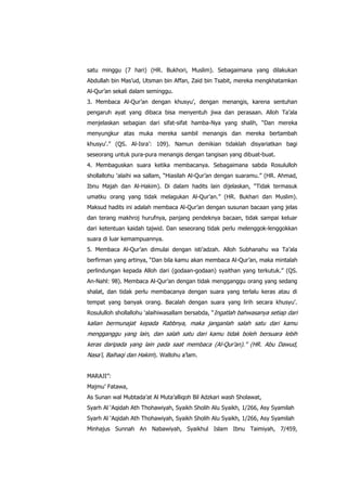 satu minggu (7 hari) (HR. Bukhori, Muslim). Sebagaimana yang dilakukan
Abdullah bin Mas‟ud, Utsman bin Affan, Zaid bin Tsabit, mereka mengkhatamkan
Al-Qur‟an sekali dalam seminggu.
3. Membaca Al-Qur‟an dengan khusyu‟, dengan menangis, karena sentuhan
pengaruh ayat yang dibaca bisa menyentuh jiwa dan perasaan. Alloh Ta‟ala
menjelaskan sebagian dari sifat-sifat hamba-Nya yang shalih, “Dan mereka
menyungkur atas muka mereka sambil menangis dan mereka bertambah
khusyu‟.” (QS. Al-Isra‟: 109). Namun demikian tidaklah disyariatkan bagi
seseorang untuk pura-pura menangis dengan tangisan yang dibuat-buat.
4. Membaguskan suara ketika membacanya. Sebagaimana sabda Rosululloh
shollallohu „alaihi wa sallam, “Hiasilah Al-Qur‟an dengan suaramu.” (HR. Ahmad,
Ibnu Majah dan Al-Hakim). Di dalam hadits lain dijelaskan, “Tidak termasuk
umatku orang yang tidak melagukan Al-Qur‟an.” (HR. Bukhari dan Muslim).
Maksud hadits ini adalah membaca Al-Qur‟an dengan susunan bacaan yang jelas
dan terang makhroj hurufnya, panjang pendeknya bacaan, tidak sampai keluar
dari ketentuan kaidah tajwid. Dan seseorang tidak perlu melenggok-lenggokkan
suara di luar kemampuannya.
5. Membaca Al-Qur‟an dimulai dengan isti‟adzah. Alloh Subhanahu wa Ta‟ala
berfirman yang artinya, “Dan bila kamu akan membaca Al-Qur‟an, maka mintalah
perlindungan kepada Alloh dari (godaan-godaan) syaithan yang terkutuk.” (QS.
An-Nahl: 98). Membaca Al-Qur‟an dengan tidak mengganggu orang yang sedang
shalat, dan tidak perlu membacanya dengan suara yang terlalu keras atau di
tempat yang banyak orang. Bacalah dengan suara yang lirih secara khusyu‟.
Rosululloh shollallohu „alaihiwasallam bersabda, “Ingatlah bahwasanya setiap dari

kalian bermunajat kepada Rabbnya, maka janganlah salah satu dari kamu
mengganggu yang lain, dan salah satu dari kamu tidak boleh bersuara lebih
keras daripada yang lain pada saat membaca (Al-Qur‟an).” (HR. Abu Dawud,
Nasa‟i, Baihaqi dan Hakim). Wallohu a‟lam.
MARAJI”:
Majmu‟ Fatawa,
As Sunan wal Mubtada‟at Al Muta‟alliqoh Bil Adzkari wash Sholawat,
Syarh Al „Aqidah Ath Thohawiyah, Syaikh Sholih Alu Syaikh, 1/266, Asy Syamilah
Syarh Al „Aqidah Ath Thohawiyah, Syaikh Sholih Alu Syaikh, 1/266, Asy Syamilah
Minhajus Sunnah An Nabawiyah, Syaikhul Islam Ibnu Taimiyah, 7/459,

 