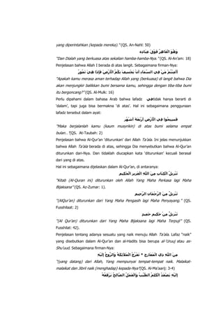 yang diperintahkan (kepada mereka).” (QS. An-Nahl: 50)
“Dan Dialah yang berkuasa atas sekalian hamba-hamba-Nya.” (QS. Al-An‟am: 18)
Penjelasan bahwa Allah I berada di atas langit. Sebagaimana firman-Nya:

“Apakah kamu merasa aman terhadap Allah yang (berkuasa) di langit bahwa Dia
akan menjungkir balikkan bumi bersama kamu, sehingga dengan tiba-tiba bumi
itu bergoncang?” (QS. Al-Mulk: 16)
Perlu dipahami dalam bahasa Arab bahwa lafadz

tidak hanya berarti di

„dalam‟, tapi juga bisa bermakna „di atas‟. Hal ini sebagaimana penggunaan
lafadz tersebut dalam ayat:

“Maka berjalanlah kamu (kaum musyrikin) di atas bumi selama empat
bulan…”(QS. At-Taubah: 2)
Penjelasan bahwa Al-Qur‟an „diturunkan‟ dari Allah Ta‟ala. Ini jelas menunjukkan
bahwa Allah Ta‟ala berada di atas, sehingga Dia menyebutkan bahwa Al-Qur‟an
diturunkan dari-Nya. Dan tidaklah diucapkan kata „diturunkan‟ kecuali berasal
dari yang di atas.
Hal ini sebagaimana dijelaskan dalam Al-Qur‟an, di antaranya:

“Kitab (Al-Quran ini) diturunkan oleh Allah Yang Maha Perkasa lagi Maha
Bijaksana” (QS. Az-Zumar: 1).
“(AlQur‟an) diturunkan dari Yang Maha Pengasih lagi Maha Penyayang.” (QS.
Fusshilaat: 2)

“(Al Qur‟an) diturunkan dari Yang Maha Bijaksana lagi Maha Terpuji” (QS.
Fusshilat: 42).
Penjelasan tentang adanya sesuatu yang naik menuju Allah Ta‟ala. Lafaz “naik”
yang disebutkan dalam Al-Qur‟an dan al-Hadits bisa berupa al-„Uruuj atau as-

Shu‟uud. Sebagaimana firman-Nya:
“(yang datang) dari Allah, Yang mempunyai tempat-tempat naik. Malaikatmalaikat dan Jibril naik (menghadap) kepada-Nya”(QS. Al-Ma‟aarij: 3-4)

 