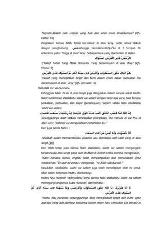 “Kepada-Nyalah naik ucapan yang baik dan amal soleh dinaikkannya” (QS.
Fathir: 10)
Penjelasan bahwa Allah Ta‟ala ber-istiwa‟ di atas „Arsy. Lafaz istiwa‟ diikuti
dengan penghubung

sehingga bermakna Al-Qur‟an di 7 tempat. Di

antaranya yaitu: „tinggi di atas‟ „Arsy. Sebagaimana yang disebutkan di dalam

“(Yaitu) Tuhan Yang Maha Pemurah. Yang bersemayam di atas „Arsy” (QS.
Thoha: 5)

“Dialah yang menciptakan langit dan bumi dalam enam masa: Kemudian Dia
bersemayam di atas ´arsy” (QS. Al-Hadid: 4)
Dalil-dalil dari As-Sunnah
Ketinggian Allah Ta‟ala di atas langit juga ditegaskan dalam banyak sekali hadits
Nabi Muhammad shallallahu „alaihi wa sallam dengan beberapa versi, baik berupa
perkataan, perbuatan, dan taqrir (persetujuan). Seperti sabda Nabi shallallahu

„alaihi wa sallam:
Sesungguhnya Allah tatkala menetapkan penciptaan, Dia menulis di sisi-Nya di
atas „arsy: “Rahmat-Ku mengalahkan kemarahan-Ku.”
Dan juga sabda Nabi r :

Tidakkah kalian mempercayaiku padahal aku dipercaya oleh Dzat yang di atas
langit.[10]
Dan telah tetap pula bahwa Nabi shallallahu „alaihi wa sallam mengangkat
tangannyake atas langit pada saat khutbah di Arafah ketika mereka mengatakan,

“Kami bersaksi bahwa engkau telah menyampaikan dan menunaikan serta
menasehati.” Di saat itu beliau r menjawab, “Ya Allah saksikanlah.”
Rasulullah shallallahu „alaihi wa sallam juga telah menetapkan sifat ini untuk
Allah dalam beberapa hadits, diantaranya:
Hadits Abu Hurairah radhiyallahu „anhu bahwa Nabi shallallahu „alaihi wa sallam
memegang tangannya (Abu Hurairah) dan berkata :

“Wahai Abu Hurairah, sesungguhnya Allah menciptakan langit dan bumi serta
apa-apa yang ada diantara keduanya dalam enam hari, kemudian Dia berada di

 