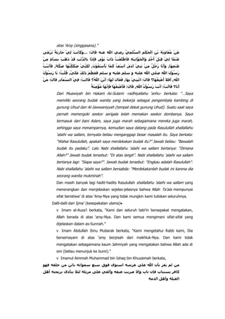 atas „Arsy (singgasana).”

Dari Muawiyah bin Hakam As-Sulami -radhiyallahu „anhu- berkata: “…Saya
memiliki seorang budak wanita yang bekerja sebagai pengembala kambing di
gunung Uhud dan Al-Jawwaniyyah (tempat dekat gunung Uhud). Suatu saat saya
pernah memergoki seekor serigala telah memakan seekor dombanya. Saya
termasuk dari bani Adam, saya juga marah sebagaimana mereka juga marah,
sehingga saya menamparnya, kemudian saya datang pada Rasulullah shallallahu
„alaihi wa sallam, ternyata beliau menganggap besar masalah itu. Saya berkata:
“Wahai Rasulullah, apakah saya merdekakan budak itu?” Jawab beliau: “Bawalah
budak itu padaku”. Lalu Nabi shallallahu „alaihi wa sallam bertanya: “Dimana
Allah?” Jawab budak tersebut: “Di atas langit”. Nabi shallallahu „alaihi wa sallam
bertanya lagi: “Siapa saya?”. Jawab budak tersebut: “Engkau adalah Rasulullah”.
Nabi shallallahu „alaihi wa sallam bersabda: “Merdekakanlah budak ini karena dia
seorang wanita mukminah”.
Dan masih banyak lagi hadit-hadits Rasulullah shallallahu „alaihi wa sallam yang
menerangkan dan menjelaskan sejelas-jelasnya bahwa Allah Ta‟ala mempunyai
sifat beristiwa‟ di atas „Arsy-Nya yang tidak mungkin kami tuliskan seluruhnya.
Dalil-dalil dari Ijma‟ (kesepakatan ulama)
v Imam al-Auza‟i berkata, “Kami dan seluruh tabi‟in bersepakat mengatakan,
Allah berada di atas „arsy-Nya. Dan kami semua mengimani sifat-sifat yang
dijelaskan dalam as-Sunnah.”
v Imam Abdullah Ibnu Mubarak berkata, “Kami mengetahui Rabb kami, Dia
bersemayam di atas „arsy berpisah dari makhluk-Nya. Dan kami tidak
mengatakan sebagaimana kaum Jahmiyah yang mengatakan bahwa Allah ada di
sini (beliau menunjuk ke bumi).”
v Imamul Aimmah Muhammad bin Ishaq bin Khuzaimah berkata,

 