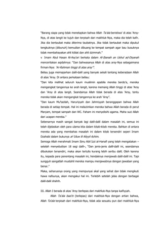 “Barang siapa yang tidak menetapkan bahwa Allah Ta‟ala beristiwa‟ di atas „ArsyNya, di atas langit ke tujuh dan terpisah dari makhluk-Nya, maka dia telah kafir.
Jika dia bertaubat maka diterima taubatnya. Jika tidak bertaubat maka dipukul
tengkuknya (dibunuh) kemudian dibuang ke tempat sampah agar bau busuknya
tidak membahayakan ahli kiblat dan ahli dzimmah.”
v Imam Abul Hasan Al-Asy‟ari berkata dalam Al-Ibanah an Ushul ad-Diyanah
menceritakan aqidahnya: “Dan bahwasanya Allah di atas arsy-Nya sebagaimana
firman-Nya: „Ar-Rahman tinggi di atas arsy‟”.
Beliau juga memaparkan dalil-dalil yang banyak sekali tentang keberadaan Allah
di atas „Arsy. Di antara perkataan beliau:
“Dan kita melihat seluruh kaum muslimin apabila mereka berdo‟a, mereka
mengangkat tangannya ke arah langit, karena memang Allah tinggi di atas „Arsy
dan „Arsy di atas langit. Seandainya Allah tidak berada di atas „Arsy, tentu
mereka tidak akan mengangkat tangannya ke arah „Arsy”.
“Dan kaum Mu‟tazilah, Haruriyyah dan Jahmiyyah beranggapan bahwa Allah
berada di setiap tempat. Hal ini melazimkan mereka bahwa Allah berada di perut
Maryam, tempat sampah dan WC. Faham ini menyelisihi agama. Maha suci Allah
dari ucapan mereka.”
Sebenarnya masih sangat banyak lagi dalil-dalil dalam masalah ini, semua ini
telah dijelaskan oleh para ulama kita dalam kitab-kitab mereka. Bahkan di antara
mereka ada yang membahas masalah ini dalam kitab tersendiri seperi Imam
Dzahabi dalam bukunya al-„Uluw lil Aliyyil Azhim.
Semoga Allah merahmati Imam Ibnu Abil Izzi al-Hanafi yang telah mengatakan –
setelah menyebutkan 18 segi dalil–, “Dan jenis-jenis dalil-dalil ini, seandainya
dibukukan tersendiri, maka akan tertulis kurang lebih seribu dalil. Oleh karena
itu, kepada para penentang masalah ini, hendaknya menjawab dalil-dalil ini. Tapi
sungguh sangatlah mustahil mereka mampu menjawabnya dengan jawaban yang
benar.”
Maka, seharusnya orang yang mempunyai akal yang sehat dan tidak mengikuti
hawa nafsunya, akan mengakui hal ini. Terlebih setelah jelas dengan berbagai
dalil-dalil shahih.
III. Allah I berada di atas „Arsy berlepas dari makhluk-Nya tanpa kaifiyyah.
Allah Ta‟ala baa‟in (terlepas) dari makhluk-Nya dengan artian bahwa,
Allah Ta‟ala terpisah dari makhluk-Nya, tidak ada sesuatu pun dari makhluk-Nya

 