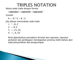 Notasi pada triple dengan format 
<operator> <operand> <operand> 
Contoh: 
A := D * C + B / E 
Jika dibuat intermidiate code triple: 
1. * , D, C 
2. /, B, E 
3. +, (1), (2) 
4. :=, A, (3) 
Perlu diperhatikan presedensi (hirarki) dari operator, operator 
perkalian dan pembagian mendapatkan prioritas lebih dahulu dari 
oada penjumlahan dan pengurangan 
 