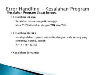 Kesalahan Program dapat berupa 
 Kesalahan leksikal 
 Kesalahan dalam mengetik/mengeja 
 Misal THEN dituliskan dengan TEN atau THN 
 Kesalahan Sintaks 
 misalnya dalam operasi aritmatika dengan tanda kurung yang 
jumlahnya kurang, contoh 
 A:= X + (B * (C+D) 
 Kesalahan Semantics 
 