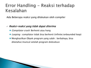 Ada Beberapa reaksi yang dilakukan oleh compiler 
 Reaksi-reaksi yang tidak dapat diterima 
 Compilator crash: Berhenti atau hang 
 Looping : compilator tidak bisa berhenti (infinite/onbounded loop) 
 Menghasilkan Obyek program yang salah : berbahaya, bisa 
diketahui/muncul setelah program dieksekusi 
 