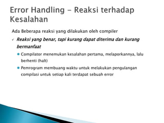 Ada Beberapa reaksi yang dilakukan oleh compiler 
 Reaksi yang benar, tapi kurang dapat diterima dan kurang 
bermanfaat 
 Compilator menemukan kesalahan pertama, melaporkannya, lalu 
berhenti (halt) 
 Pemrogram membuang waktu untuk melakukan pengulangan 
compilasi untuk setiap kali terdapat sebuah error 
 