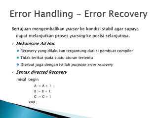 Bertujuan mengembalikan parser ke kondisi stabil agar supaya 
dapat melanjutkan proses parsing ke posisi selanjutnya. 
 Mekanisme Ad Hoc 
 Recovery yang dilakukan tergantung dari si pembuat compiler 
 Tidak terikat pada suatu aturan tertentu 
 Disebut juga dengan istilah purpose error recovery 
 Syntax directed Recovery 
misal begin 
A := A + 1 ; 
B := B + 1; 
C := C + 1 
end ; 
 
