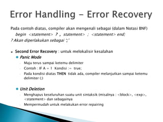 Pada contoh diatas, compiler akan mengenali sebagai (dalam Notasi BNF) 
begin <statement> ? , statement> ; <statement> end; 
? Akan diperlakukan sebagai ‘;’ 
Second Error Recovery : untuk melokalisir kesalahan 
 Panic Mode 
 Maju terus sampai ketemu delimiter 
 Contoh : IF A = 1 Kondisi := true; 
 Pada kondisi diatas THEN tidak ada, compiler melanjutkan sampai ketemu 
delimiter (;) 
 Unit Deletion 
 Menghapus keseluruhan suatu unit sintaksik (misalnya : <block>, <exp>, 
<statement> dan sebagainya 
 Mempermudah untuk melakukan error repairing 
 