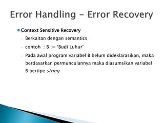 Context Sensitive Recovery 
 Berkaitan dengan semantics 
 contoh : B := ‘Budi Luhur’ 
 Pada awal program variabel B belum dideklarasikan, maka 
berdasarkan permunculannya maka diasumsikan variabel 
B bertipe string 
 