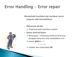 Memperbaiki kesalahan dan membuat source 
program valid (memodifikasi) 
 Mekanisme Ad Hoc 
 Tergantung pada sipembuat compiler 
 Syntax directed Repair 
 Menyisipkan / membuang simbol terminal yang 
dianggap hilang atau yang menyebabkan error 
 contoh WHILE A < 1 
I := I = 1; 
 compiler akan menyisipkan DO 
 