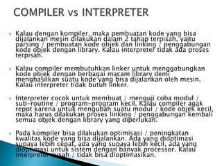  Kalau dengan kompiler, maka pembuatan kode yang bisa 
dijalankan mesin dilakukan dalam 2 tahap terpisah, yaitu 
parsing / pembuatan kode objek dan linking / penggabungan 
kode objek dengan library. Kalau interpreter tidak ada proses 
terpisah. 
 Kalau compiler membutuhkan linker untuk menggabungkan 
kode objek dengan berbagai macam library demi 
menghasilkan suatu kode yang bisa dijalankan oleh mesin. 
Kalau interpreter tidak butuh linker. 
 Interpreter cocok untuk membuat / menguji coba modul / 
sub-routine / program-program kecil. Kalau compiler agak 
repot karena untuk mengubah suatu modul / kode objek kecil, 
maka harus dilakukan proses linking / penggabungan kembali 
semua objek dengan library yang diperlukan. 
 Pada kompiler bisa dilakukan optimisasi / peningkatan 
kwalitas kode yang bisa dijalankan. Ada yang dioptimasi 
supaya lebih cepat, ada yang supaya lebih kecil, ada yang 
dioptimasi untuk sistem dengan banyak processor. Kalau 
interpreter susah / tidak bisa dioptimasikan. 
 
