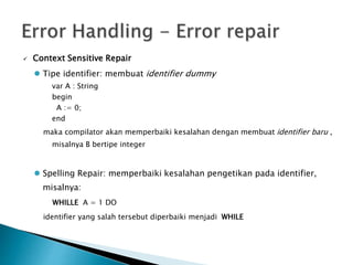  Context Sensitive Repair 
 Tipe identifier: membuat identifier dummy 
var A : String 
begin 
A := 0; 
end 
maka compilator akan memperbaiki kesalahan dengan membuat identifier baru , 
misalnya B bertipe integer 
 Spelling Repair: memperbaiki kesalahan pengetikan pada identifier, 
misalnya: 
WHILLE A = 1 DO 
identifier yang salah tersebut diperbaiki menjadi WHILE 
 