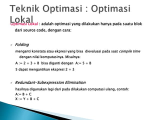 Optimasi Lokal : adalah optimasi yang dilakukan hanya pada suatu blok 
dari source code, dengan cara: 
 Folding 
menganti konstata atau ekpresi yang bisa dievaluasi pada saat compile time 
dengan nilai komputasinya. Misalnya: 
A := 2 + 3 + B bisa diganti dengan A:= 5 + B 
5 dapat mengantikan ekspresi 2 + 3 
 Redundant-Subexpression Elimination 
hasilnya digunakan lagi dari pada dilakukan computasi ulang, contoh: 
A:= B + C 
X := Y + B + C 
 