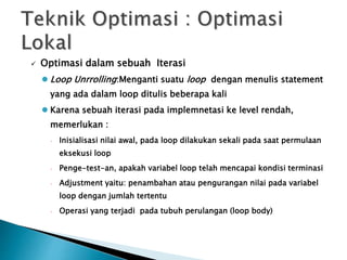  Optimasi dalam sebuah Iterasi 
 Loop Unrrolling:Menganti suatu loop dengan menulis statement 
yang ada dalam loop ditulis beberapa kali 
 Karena sebuah iterasi pada implemnetasi ke level rendah, 
memerlukan : 
 Inisialisasi nilai awal, pada loop dilakukan sekali pada saat permulaan 
eksekusi loop 
 Penge-test-an, apakah variabel loop telah mencapai kondisi terminasi 
 Adjustment yaitu: penambahan atau pengurangan nilai pada variabel 
loop dengan jumlah tertentu 
 Operasi yang terjadi pada tubuh perulangan (loop body) 
 