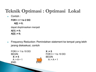 Teknik Optimasi : Optimasi Lokal 
 Contoh : 
FOR I := 1 to 2 DO 
A[I] := 0; 
dapat dioptimasikan menjadi 
A[1] := 0; 
A[2] := 0; 
 Frequency Reduction: Pemindahan statement ke tempat yang lebih 
jarang dieksekusi, contoh 
FOR I:= 1 to 10 DO X := 5 
BEGIN FOR I:= 1 to 10 DO 
X := 5 BEGIN 
A := A + 1 A := A + 1 
END: END: 
 