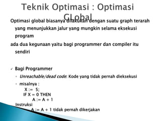 Optimasi global biasanya dilakukan dengan suatu graph terarah 
yang menunjukkan jalur yang mungkin selama eksekusi 
program 
ada dua kegunaan yaitu bagi programmer dan compiler itu 
sendiri 
 Bagi Programmer 
◦ Unreachable/dead code: Kode yang tidak pernah dieksekusi 
◦ misalnya : 
X := 5; 
IF X = 0 THEN 
A := A + 1 
Instruksi 
A := A + 1 tidak pernah dikerjakan 
 