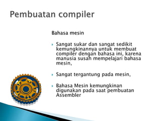 Bahasa mesin 
 Sangat sukar dan sangat sedikit 
kemungkinannya untuk membuat 
compiler dengan bahasa ini, karena 
manusia susah mempelajari bahasa 
mesin, 
 Sangat tergantung pada mesin, 
 Bahasa Mesin kemungkinan 
digunakan pada saat pembuatan 
Assembler 
 